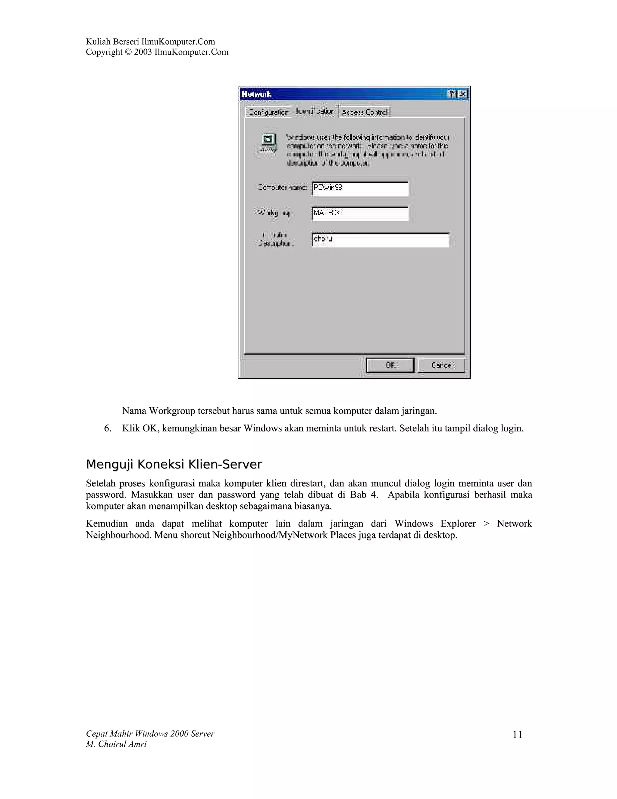 Kuliah Berseri IlmuKomputer.Com
Copyright © 2003 IlmuKomputer.Com




         Nama Workgroup tersebut harus sama untuk semua komputer dalam jaringan.
    6.   Klik OK, kemungkinan besar Windows akan meminta untuk restart. Setelah itu tampil dialog login.


Menguji Koneksi Klien-Server
Setelah proses konfigurasi maka komputer klien direstart, dan akan muncul dialog login meminta user dan
password. Masukkan user dan password yang telah dibuat di Bab 4. Apabila konfigurasi berhasil maka
komputer akan menampilkan desktop sebagaimana biasanya.
Kemudian anda dapat melihat komputer lain dalam jaringan dari Windows Explorer > Network
Neighbourhood. Menu shorcut Neighbourhood/MyNetwork Places juga terdapat di desktop.




Cepat Mahir Windows 2000 Server                                                                      11
M. Choirul Amri
 
