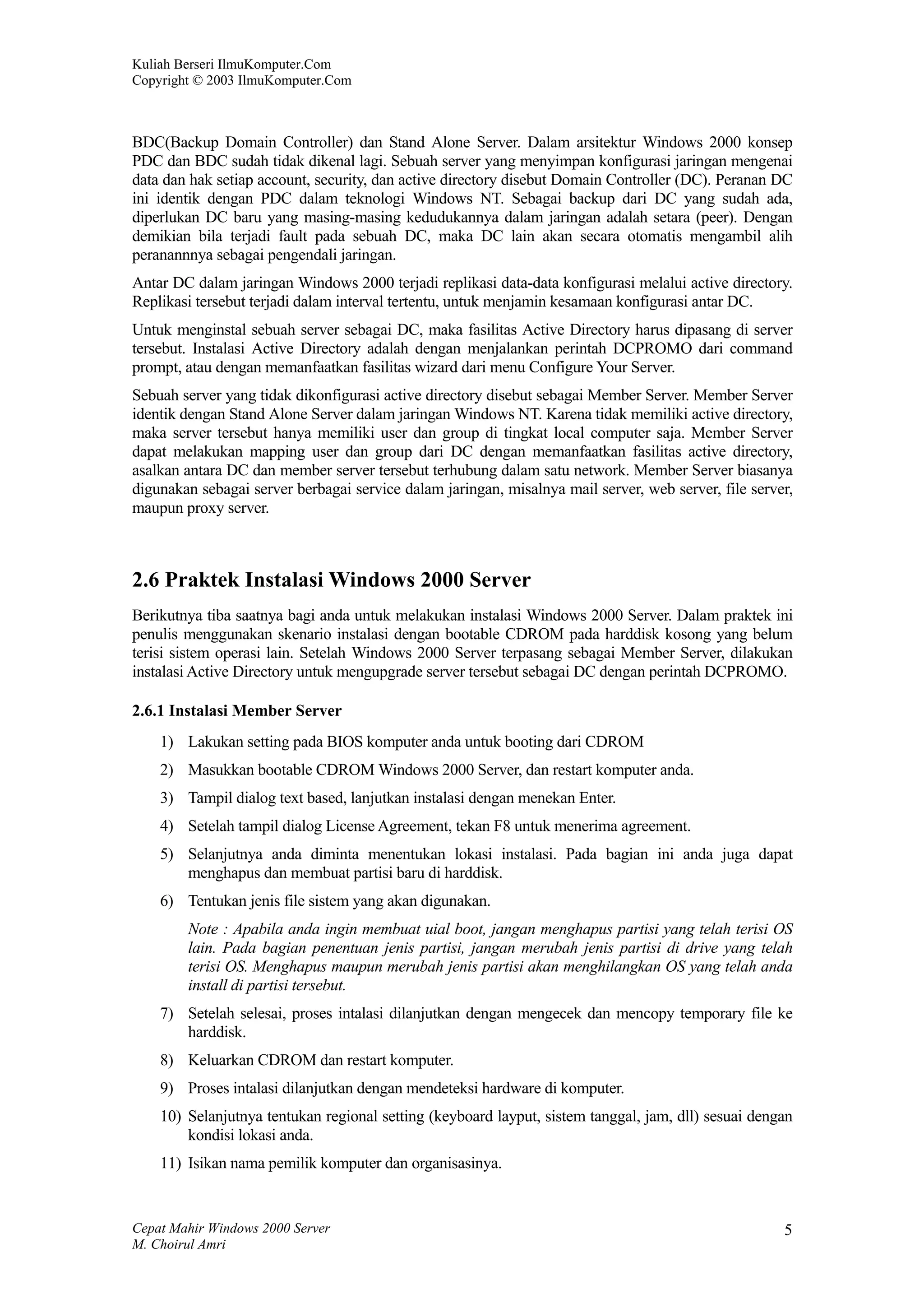 Kuliah Berseri IlmuKomputer.Com
Copyright © 2003 IlmuKomputer.Com



BDC(Backup Domain Controller) dan Stand Alone Server. Dalam arsitektur Windows 2000 konsep
PDC dan BDC sudah tidak dikenal lagi. Sebuah server yang menyimpan konfigurasi jaringan mengenai
data dan hak setiap account, security, dan active directory disebut Domain Controller (DC). Peranan DC
ini identik dengan PDC dalam teknologi Windows NT. Sebagai backup dari DC yang sudah ada,
diperlukan DC baru yang masing-masing kedudukannya dalam jaringan adalah setara (peer). Dengan
demikian bila terjadi fault pada sebuah DC, maka DC lain akan secara otomatis mengambil alih
peranannnya sebagai pengendali jaringan.
Antar DC dalam jaringan Windows 2000 terjadi replikasi data-data konfigurasi melalui active directory.
Replikasi tersebut terjadi dalam interval tertentu, untuk menjamin kesamaan konfigurasi antar DC.
Untuk menginstal sebuah server sebagai DC, maka fasilitas Active Directory harus dipasang di server
tersebut. Instalasi Active Directory adalah dengan menjalankan perintah DCPROMO dari command
prompt, atau dengan memanfaatkan fasilitas wizard dari menu Configure Your Server.
Sebuah server yang tidak dikonfigurasi active directory disebut sebagai Member Server. Member Server
identik dengan Stand Alone Server dalam jaringan Windows NT. Karena tidak memiliki active directory,
maka server tersebut hanya memiliki user dan group di tingkat local computer saja. Member Server
dapat melakukan mapping user dan group dari DC dengan memanfaatkan fasilitas active directory,
asalkan antara DC dan member server tersebut terhubung dalam satu network. Member Server biasanya
digunakan sebagai server berbagai service dalam jaringan, misalnya mail server, web server, file server,
maupun proxy server.



2.6 Praktek Instalasi Windows 2000 Server
Berikutnya tiba saatnya bagi anda untuk melakukan instalasi Windows 2000 Server. Dalam praktek ini
penulis menggunakan skenario instalasi dengan bootable CDROM pada harddisk kosong yang belum
terisi sistem operasi lain. Setelah Windows 2000 Server terpasang sebagai Member Server, dilakukan
instalasi Active Directory untuk mengupgrade server tersebut sebagai DC dengan perintah DCPROMO.

2.6.1 Instalasi Member Server
    1) Lakukan setting pada BIOS komputer anda untuk booting dari CDROM
    2) Masukkan bootable CDROM Windows 2000 Server, dan restart komputer anda.
    3) Tampil dialog text based, lanjutkan instalasi dengan menekan Enter.
    4) Setelah tampil dialog License Agreement, tekan F8 untuk menerima agreement.
    5) Selanjutnya anda diminta menentukan lokasi instalasi. Pada bagian ini anda juga dapat
       menghapus dan membuat partisi baru di harddisk.
    6) Tentukan jenis file sistem yang akan digunakan.
        Note : Apabila anda ingin membuat uial boot, jangan menghapus partisi yang telah terisi OS
        lain. Pada bagian penentuan jenis partisi, jangan merubah jenis partisi di drive yang telah
        terisi OS. Menghapus maupun merubah jenis partisi akan menghilangkan OS yang telah anda
        install di partisi tersebut.
    7) Setelah selesai, proses intalasi dilanjutkan dengan mengecek dan mencopy temporary file ke
       harddisk.
    8) Keluarkan CDROM dan restart komputer.
    9) Proses intalasi dilanjutkan dengan mendeteksi hardware di komputer.
    10) Selanjutnya tentukan regional setting (keyboard layput, sistem tanggal, jam, dll) sesuai dengan
        kondisi lokasi anda.
    11) Isikan nama pemilik komputer dan organisasinya.


Cepat Mahir Windows 2000 Server                                                                       5
M. Choirul Amri
 