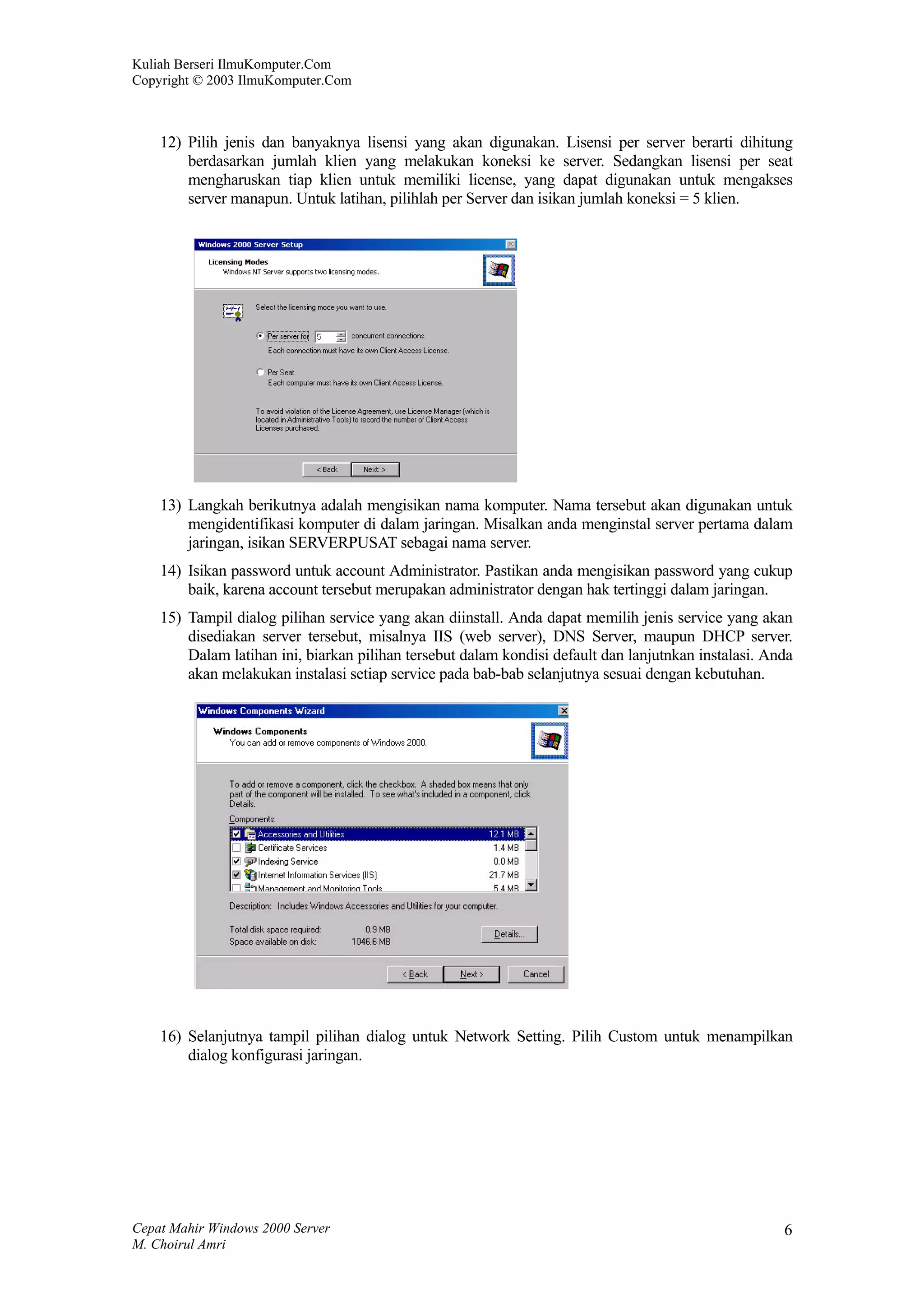 Kuliah Berseri IlmuKomputer.Com
Copyright © 2003 IlmuKomputer.Com



    12) Pilih jenis dan banyaknya lisensi yang akan digunakan. Lisensi per server berarti dihitung
        berdasarkan jumlah klien yang melakukan koneksi ke server. Sedangkan lisensi per seat
        mengharuskan tiap klien untuk memiliki license, yang dapat digunakan untuk mengakses
        server manapun. Untuk latihan, pilihlah per Server dan isikan jumlah koneksi = 5 klien.




    13) Langkah berikutnya adalah mengisikan nama komputer. Nama tersebut akan digunakan untuk
        mengidentifikasi komputer di dalam jaringan. Misalkan anda menginstal server pertama dalam
        jaringan, isikan SERVERPUSAT sebagai nama server.
    14) Isikan password untuk account Administrator. Pastikan anda mengisikan password yang cukup
        baik, karena account tersebut merupakan administrator dengan hak tertinggi dalam jaringan.
    15) Tampil dialog pilihan service yang akan diinstall. Anda dapat memilih jenis service yang akan
        disediakan server tersebut, misalnya IIS (web server), DNS Server, maupun DHCP server.
        Dalam latihan ini, biarkan pilihan tersebut dalam kondisi default dan lanjutnkan instalasi. Anda
        akan melakukan instalasi setiap service pada bab-bab selanjutnya sesuai dengan kebutuhan.




    16) Selanjutnya tampil pilihan dialog untuk Network Setting. Pilih Custom untuk menampilkan
        dialog konfigurasi jaringan.




Cepat Mahir Windows 2000 Server                                                                       6
M. Choirul Amri
 