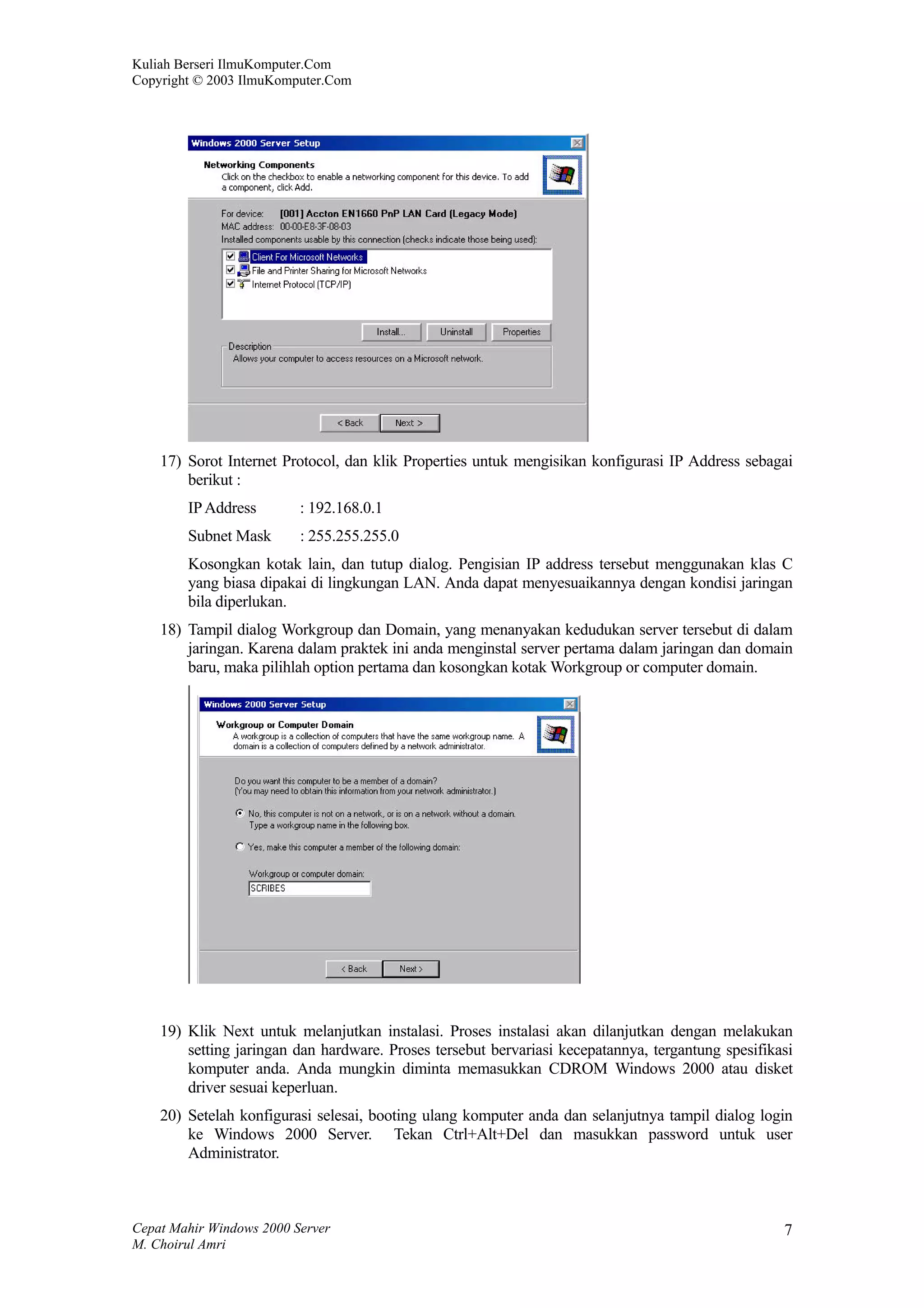 Kuliah Berseri IlmuKomputer.Com
Copyright © 2003 IlmuKomputer.Com




    17) Sorot Internet Protocol, dan klik Properties untuk mengisikan konfigurasi IP Address sebagai
        berikut :
        IP Address        : 192.168.0.1
        Subnet Mask       : 255.255.255.0
        Kosongkan kotak lain, dan tutup dialog. Pengisian IP address tersebut menggunakan klas C
        yang biasa dipakai di lingkungan LAN. Anda dapat menyesuaikannya dengan kondisi jaringan
        bila diperlukan.
    18) Tampil dialog Workgroup dan Domain, yang menanyakan kedudukan server tersebut di dalam
        jaringan. Karena dalam praktek ini anda menginstal server pertama dalam jaringan dan domain
        baru, maka pilihlah option pertama dan kosongkan kotak Workgroup or computer domain.




    19) Klik Next untuk melanjutkan instalasi. Proses instalasi akan dilanjutkan dengan melakukan
        setting jaringan dan hardware. Proses tersebut bervariasi kecepatannya, tergantung spesifikasi
        komputer anda. Anda mungkin diminta memasukkan CDROM Windows 2000 atau disket
        driver sesuai keperluan.
    20) Setelah konfigurasi selesai, booting ulang komputer anda dan selanjutnya tampil dialog login
        ke Windows 2000 Server. Tekan Ctrl+Alt+Del dan masukkan password untuk user
        Administrator.



Cepat Mahir Windows 2000 Server                                                                     7
M. Choirul Amri
 