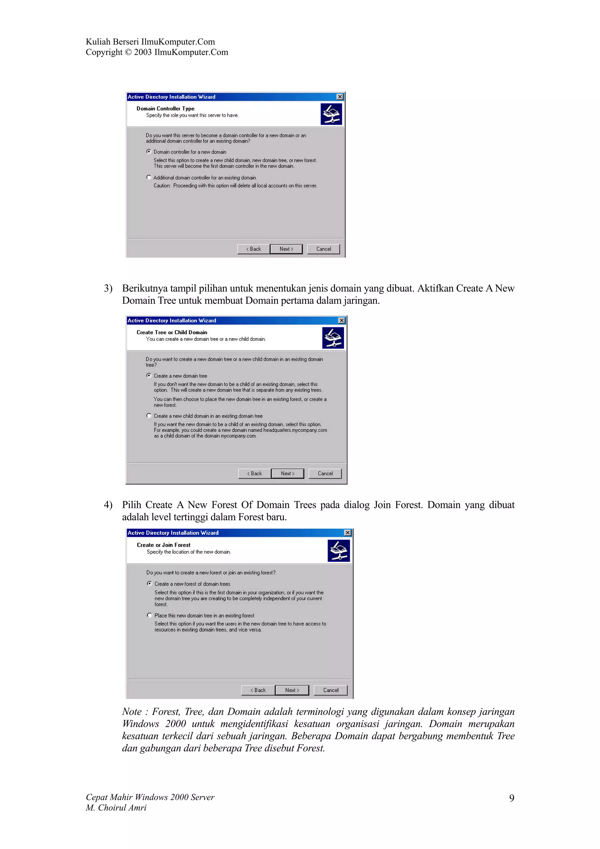 Kuliah Berseri IlmuKomputer.Com
Copyright © 2003 IlmuKomputer.Com




    3) Berikutnya tampil pilihan untuk menentukan jenis domain yang dibuat. Aktifkan Create A New
       Domain Tree untuk membuat Domain pertama dalam jaringan.




    4) Pilih Create A New Forest Of Domain Trees pada dialog Join Forest. Domain yang dibuat
       adalah level tertinggi dalam Forest baru.




        Note : Forest, Tree, dan Domain adalah terminologi yang digunakan dalam konsep jaringan
        Windows 2000 untuk mengidentifikasi kesatuan organisasi jaringan. Domain merupakan
        kesatuan terkecil dari sebuah jaringan. Beberapa Domain dapat bergabung membentuk Tree
        dan gabungan dari beberapa Tree disebut Forest.



Cepat Mahir Windows 2000 Server                                                                9
M. Choirul Amri
 