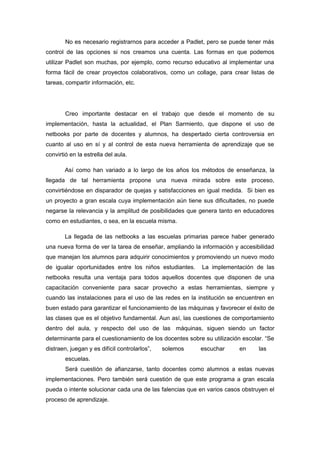 No es necesario registrarnos para acceder a Padlet, pero se puede tener más 
control de las opciones si nos creamos una cuenta. Las formas en que podemos 
utilizar Padlet son muchas, por ejemplo, como recurso educativo al implementar una 
forma fácil de crear proyectos colaborativos, como un collage, para crear listas de 
tareas, compartir información, etc. 
Creo importante destacar en el trabajo que desde el momento de su 
implementación, hasta la actualidad, el Plan Sarmiento, que dispone el uso de 
netbooks por parte de docentes y alumnos, ha despertado cierta controversia en 
cuanto al uso en sí y al control de esta nueva herramienta de aprendizaje que se 
convirtió en la estrella del aula. 
Así como han variado a lo largo de los años los métodos de enseñanza, la 
llegada de tal herramienta propone una nueva mirada sobre este proceso, 
convirtiéndose en disparador de quejas y satisfacciones en igual medida. Si bien es 
un proyecto a gran escala cuya implementación aún tiene sus dificultades, no puede 
negarse la relevancia y la amplitud de posibilidades que genera tanto en educadores 
como en estudiantes, o sea, en la escuela misma. 
La llegada de las netbooks a las escuelas primarias parece haber generado 
una nueva forma de ver la tarea de enseñar, ampliando la información y accesibilidad 
que manejan los alumnos para adquirir conocimientos y promoviendo un nuevo modo 
de igualar oportunidades entre los niños estudiantes. La implementación de las 
netbooks resulta una ventaja para todos aquellos docentes que disponen de una 
capacitación conveniente para sacar provecho a estas herramientas, siempre y 
cuando las instalaciones para el uso de las redes en la institución se encuentren en 
buen estado para garantizar el funcionamiento de las máquinas y favorecer el éxito de 
las clases que es el objetivo fundamental. Aun así, las cuestiones de comportamiento 
dentro del aula, y respecto del uso de las máquinas, siguen siendo un factor 
determinante para el cuestionamiento de los docentes sobre su utilización escolar. “Se 
distraen, juegan y es difícil controlarlos”, solemos escuchar en las 
escuelas. 
Será cuestión de afianzarse, tanto docentes como alumnos a estas nuevas 
implementaciones. Pero también será cuestión de que este programa a gran escala 
pueda o intente solucionar cada una de las falencias que en varios casos obstruyen el 
proceso de aprendizaje. 
 