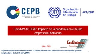 Covid-19 ACTEMP: Impacto de la pandemia en el tejido
empresarial boliviano
Julio - 2020
1
Elaborado por:
El presente documento se realizó con la cooperación técnica de la Oficina de Actividades para los
Empleadores de la OIT (ACT/EMP)
 