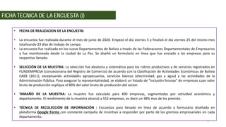 FICHA TECNICA DE LA ENCUESTA (i)
• FECHA DE REALIZACION DE LA ENCUESTA:
• La encuesta fue realizada durante el mes de junio de 2020. Empezó el día viernes 5 y finalizó el día viernes 25 del mismo mes
totalizando 23 días de trabajo de campo.
• La encuesta fue realizada en los nueve Departamentos de Bolivia a través de las Federaciones Departamentales de Empresarios
y fue monitoreada desde la ciudad de La Paz. Se diseñó un formulario en línea que fue enviado a las empresas para su
respectivo llenado.
• SELECCIÓN DE LA MUESTRA: La selección fue aleatoria y sistemática para los rubros productivos y de servicios registrados en
FUNDEMPRESA (concesionaria del Registro de Comercio) de acuerdo con la Clasificación de Actividades Económicas de Bolivia
CAEB (2011), exceptuando actividades agropecuarias, servicios básicos (electricidad, gas y agua) y las actividades de la
Administración Pública. Para asegurar la representatividad, se elaboró un listado de “inclusión forzosa” de empresas cuyo valor
bruto de producción explique el 80% del valor bruto de producción del sector.
• TAMAÑO DE LA MUESTRA: La muestra fue calculada para 400 empresas, segmentadas por actividad económica y
departamento. El rendimiento de la muestra alcanzó a 552 empresas, es decir un 38% mas de los previsto.
• TÉCNICA DE RECOLECCIÓN DE INFORMACIÓN : Encuestas para llenado en línea de acuerdo a formulario diseñado en
plataforma Google Forms con constante campaña de incentivo a responder por parte de los gremios empresariales en cada
departamento.
4
 