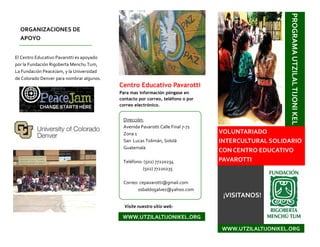 El Centro Educativo Pavarotti es apoyado
por la Fundación Rigoberta Menchu Tum,
La Fundación PeaceJam, y la Universidad
de Colorado Denver para nombrar algunos.
ORGANIZACIONES DE
APOYO
PROGRAMAUTZILALTIJONIKEL
VOLUNTARIADO
INTERCULTURAL SOLIDARIO
CON CENTRO EDUCATIVO
PAVAROTTI
¡VISITANOS!
WWW.UTZILALTIJONIKEL.ORG
Dirección:
Avenida Pavarotti Calle Final 7-71
Zona 1
San Lucas Tolimán, Sololá
Guatemala
Teléfono: (502) 77220234
(502) 77220235
Correo: cepavarotti@gmail.com
osbaldogalvez@yahoo.com
Centro Educativo Pavarotti
Para mas información póngase en
contacto por correo, teléfono o por
correo electrónico.
Visite nuestro sitio web:
WWW.UTZILALTIJONIKEL.ORG
 