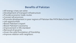 Benefits of Pakistan
All energy crises can solve
Development of transport infrastructure
Provide economic trade routes
Connect all provinces
Promote development in poor regions of Pakistan like FATA Baluchistan KPK
Job opportunities
Boost Pakistan’s export
Boost Pakistan’s economy
Improvement in life standard
Removal of poverty
Given the solid foundation of friendship
Improve relation with neighbors