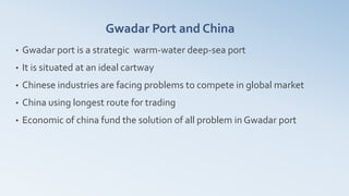 Gwadar Port and China
• Gwadar port is a strategic warm-water deep-sea port
• It is situated at an ideal cartway
• Chinese industries are facing problems to compete in global market
• China using longest route for trading
• Economic of china fund the solution of all problem in Gwadar port