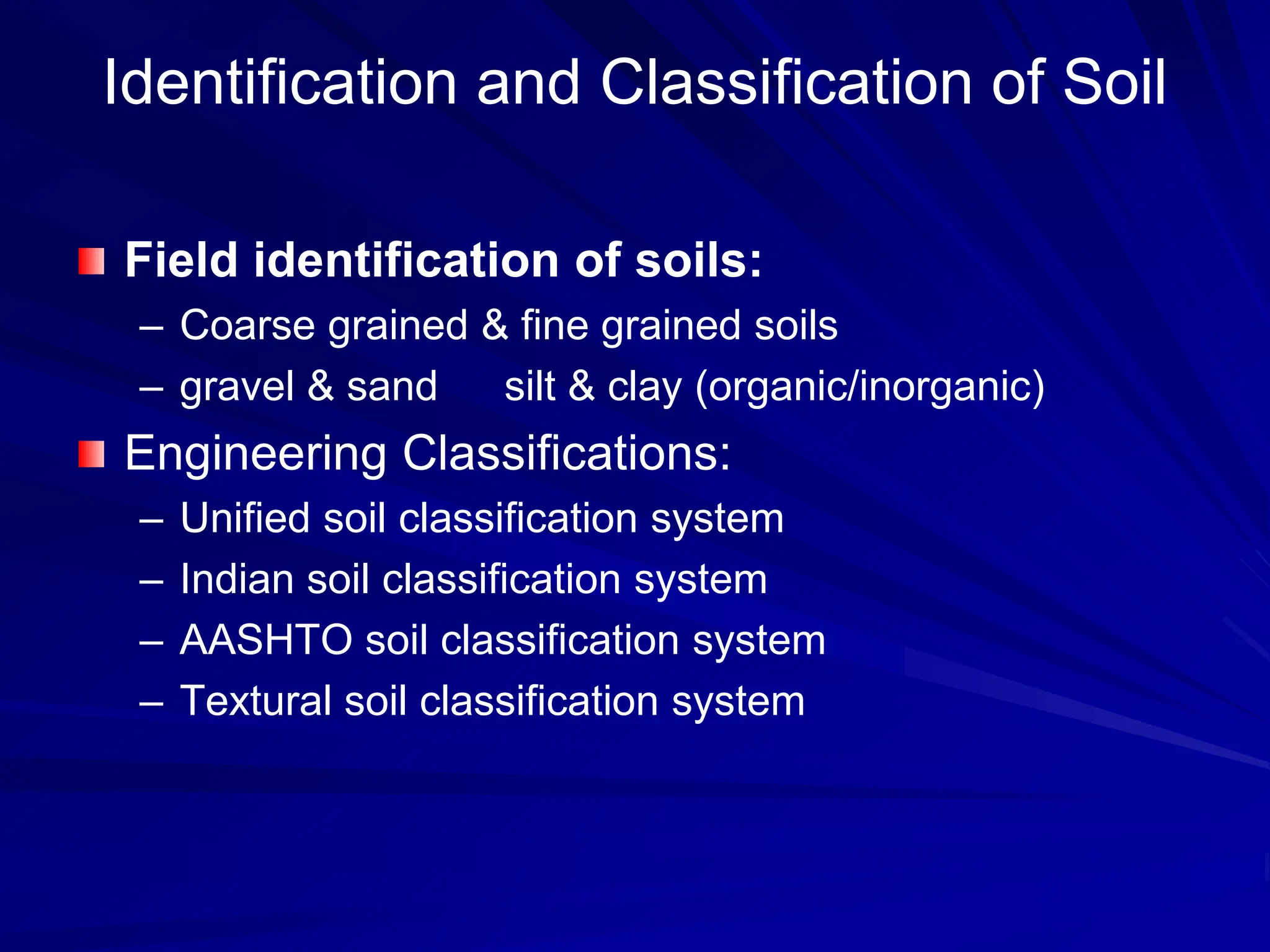 Identification and Classification of Soil
Field identification of soils:
– Coarse grained & fine grained soils
– gravel & sand silt & clay (organic/inorganic)
Engineering Classifications:
– Unified soil classification system
– Indian soil classification system
– AASHTO soil classification system
– Textural soil classification system
 