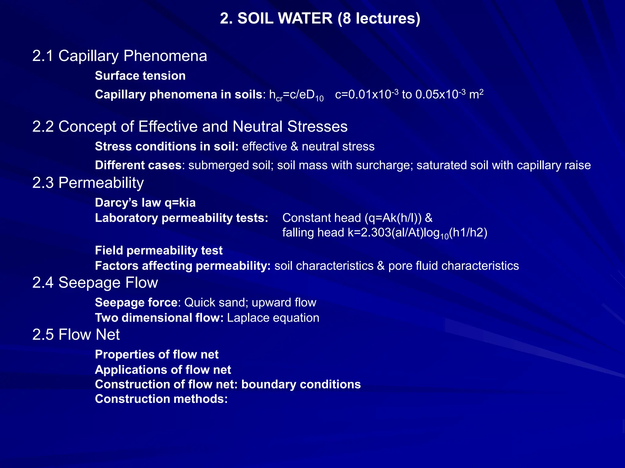 2. SOIL WATER (8 lectures)
2.1 Capillary Phenomena
Surface tension
Capillary phenomena in soils: hcr=c/eD10 c=0.01x10-3 to 0.05x10-3 m2
2.2 Concept of Effective and Neutral Stresses
Stress conditions in soil: effective & neutral stress
Different cases: submerged soil; soil mass with surcharge; saturated soil with capillary raise
2.3 Permeability
Darcy’s law q=kia
Laboratory permeability tests: Constant head (q=Ak(h/l)) &
falling head k=2.303(al/At)log10(h1/h2)
Field permeability test
Factors affecting permeability: soil characteristics & pore fluid characteristics
2.4 Seepage Flow
Seepage force: Quick sand; upward flow
Two dimensional flow: Laplace equation
2.5 Flow Net
Properties of flow net
Applications of flow net
Construction of flow net: boundary conditions
Construction methods:
 