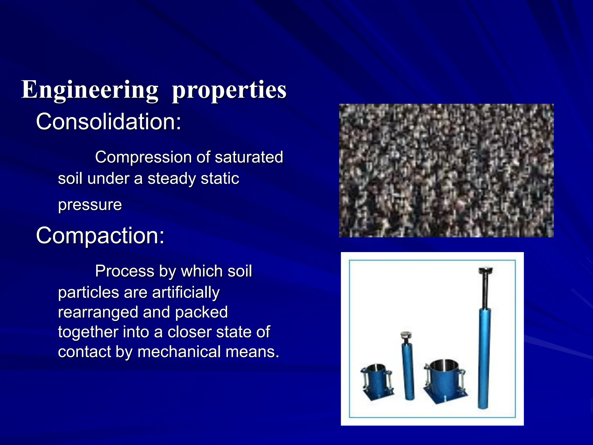 Consolidation:
Compression of saturated
soil under a steady static
pressure
Compaction:
Process by which soil
particles are artificially
rearranged and packed
together into a closer state of
contact by mechanical means.
Engineering properties
 