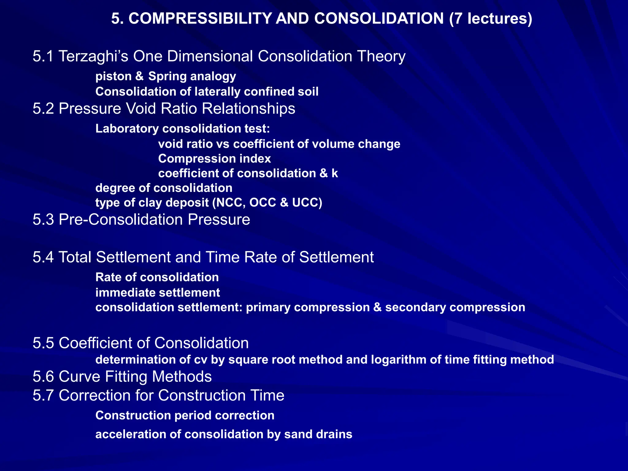 5. COMPRESSIBILITY AND CONSOLIDATION (7 lectures)
5.1 Terzaghi’s One Dimensional Consolidation Theory
piston & Spring analogy
Consolidation of laterally confined soil
5.2 Pressure Void Ratio Relationships
Laboratory consolidation test:
void ratio vs coefficient of volume change
Compression index
coefficient of consolidation & k
degree of consolidation
type of clay deposit (NCC, OCC & UCC)
5.3 Pre-Consolidation Pressure
5.4 Total Settlement and Time Rate of Settlement
Rate of consolidation
immediate settlement
consolidation settlement: primary compression & secondary compression
5.5 Coefficient of Consolidation
determination of cv by square root method and logarithm of time fitting method
5.6 Curve Fitting Methods
5.7 Correction for Construction Time
Construction period correction
acceleration of consolidation by sand drains
 
