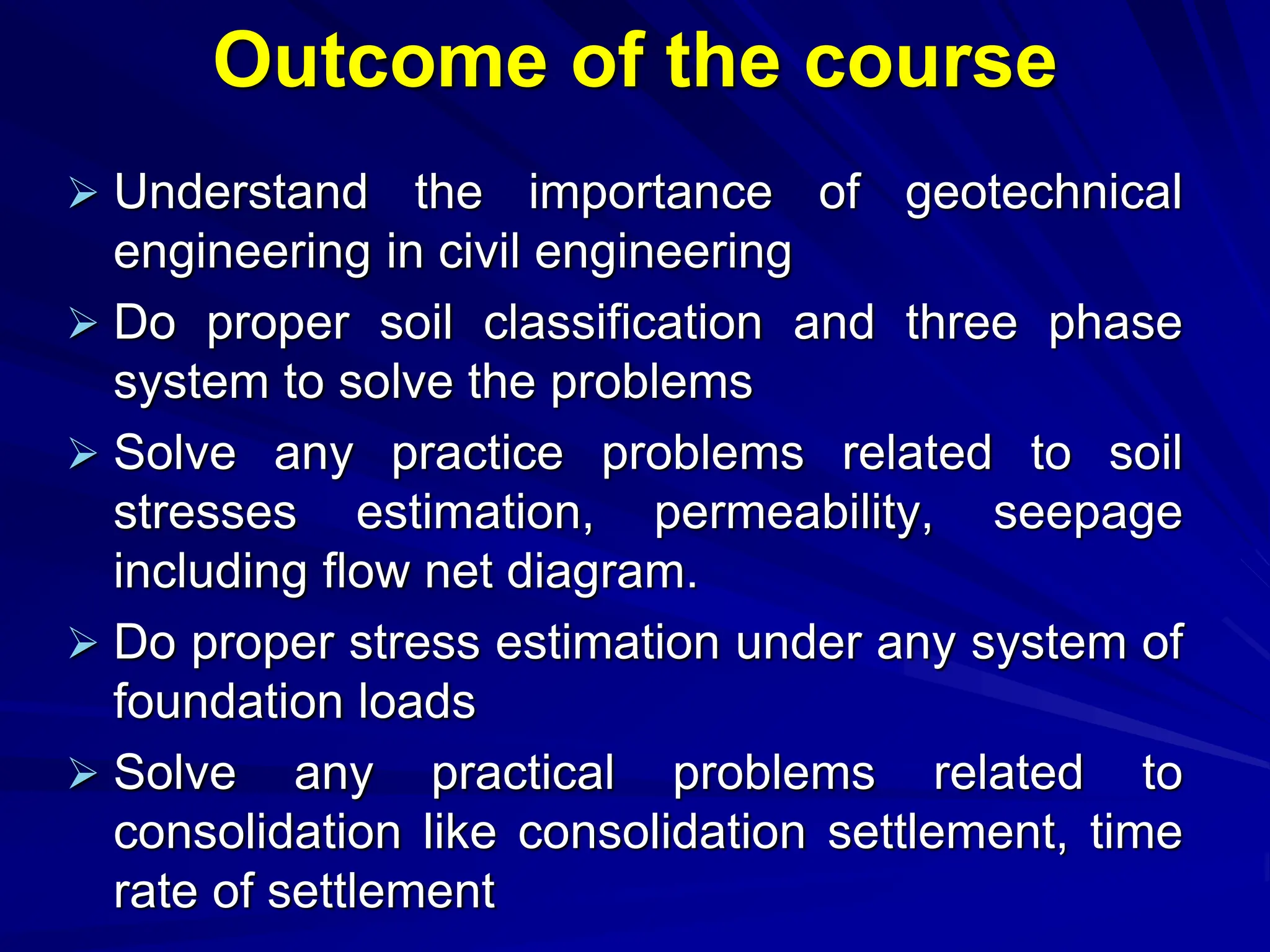 Outcome of the course
 Understand the importance of geotechnical
engineering in civil engineering
 Do proper soil classification and three phase
system to solve the problems
 Solve any practice problems related to soil
stresses estimation, permeability, seepage
including flow net diagram.
 Do proper stress estimation under any system of
foundation loads
 Solve any practical problems related to
consolidation like consolidation settlement, time
rate of settlement
 