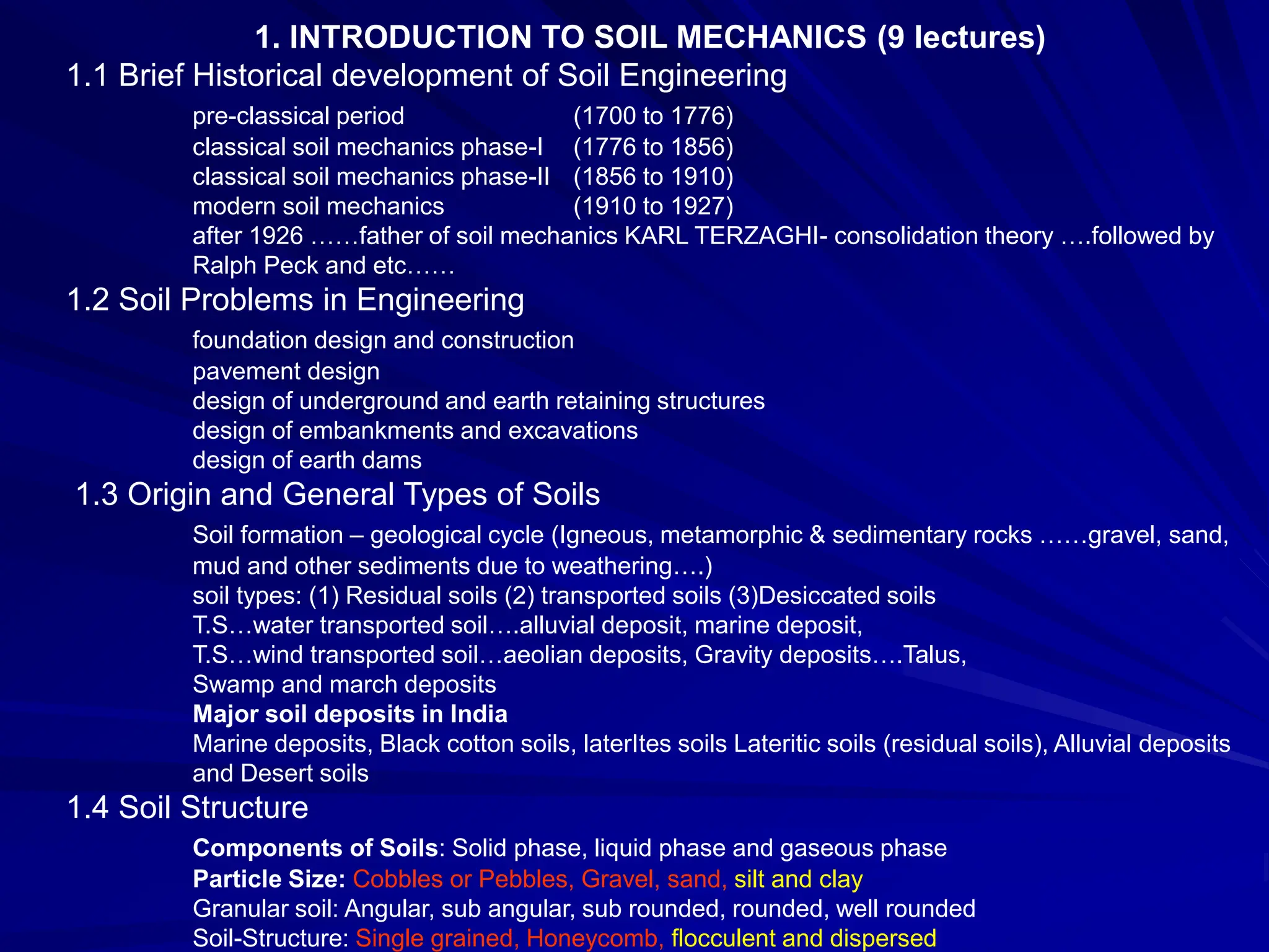 1. INTRODUCTION TO SOIL MECHANICS (9 lectures)
1.1 Brief Historical development of Soil Engineering
pre-classical period (1700 to 1776)
classical soil mechanics phase-I (1776 to 1856)
classical soil mechanics phase-II (1856 to 1910)
modern soil mechanics (1910 to 1927)
after 1926 ……father of soil mechanics KARL TERZAGHI- consolidation theory ….followed by
Ralph Peck and etc……
1.2 Soil Problems in Engineering
foundation design and construction
pavement design
design of underground and earth retaining structures
design of embankments and excavations
design of earth dams
1.3 Origin and General Types of Soils
Soil formation – geological cycle (Igneous, metamorphic & sedimentary rocks ……gravel, sand,
mud and other sediments due to weathering….)
soil types: (1) Residual soils (2) transported soils (3)Desiccated soils
T.S…water transported soil….alluvial deposit, marine deposit,
T.S…wind transported soil…aeolian deposits, Gravity deposits….Talus,
Swamp and march deposits
Major soil deposits in India
Marine deposits, Black cotton soils, laterItes soils Lateritic soils (residual soils), Alluvial deposits
and Desert soils
1.4 Soil Structure
Components of Soils: Solid phase, liquid phase and gaseous phase
Particle Size: Cobbles or Pebbles, Gravel, sand, silt and clay
Granular soil: Angular, sub angular, sub rounded, rounded, well rounded
Soil-Structure: Single grained, Honeycomb, flocculent and dispersed
 