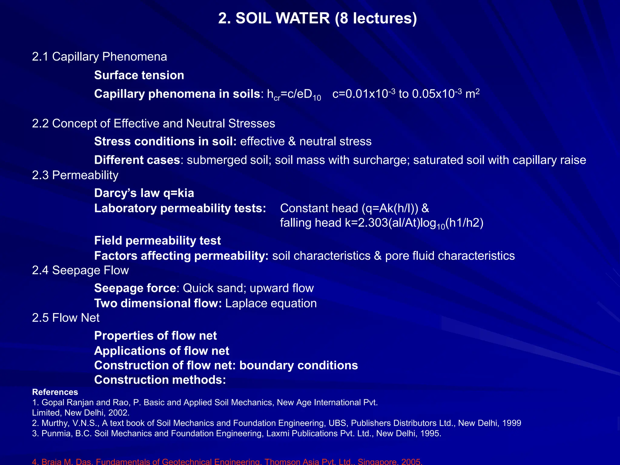 2. SOIL WATER (8 lectures)
2.1 Capillary Phenomena
Surface tension
Capillary phenomena in soils: hcr=c/eD10 c=0.01x10-3 to 0.05x10-3 m2
2.2 Concept of Effective and Neutral Stresses
Stress conditions in soil: effective & neutral stress
Different cases: submerged soil; soil mass with surcharge; saturated soil with capillary raise
2.3 Permeability
Darcy’s law q=kia
Laboratory permeability tests: Constant head (q=Ak(h/l)) &
falling head k=2.303(al/At)log10(h1/h2)
Field permeability test
Factors affecting permeability: soil characteristics & pore fluid characteristics
2.4 Seepage Flow
Seepage force: Quick sand; upward flow
Two dimensional flow: Laplace equation
2.5 Flow Net
Properties of flow net
Applications of flow net
Construction of flow net: boundary conditions
Construction methods:
References
1. Gopal Ranjan and Rao, P. Basic and Applied Soil Mechanics, New Age International Pvt.
Limited, New Delhi, 2002.
2. Murthy, V.N.S., A text book of Soil Mechanics and Foundation Engineering, UBS, Publishers Distributors Ltd., New Delhi, 1999
3. Punmia, B.C. Soil Mechanics and Foundation Engineering, Laxmi Publications Pvt. Ltd., New Delhi, 1995.
4. Braja M. Das, Fundamentals of Geotechnical Engineering, Thomson Asia Pvt. Ltd., Singapore, 2005.
 