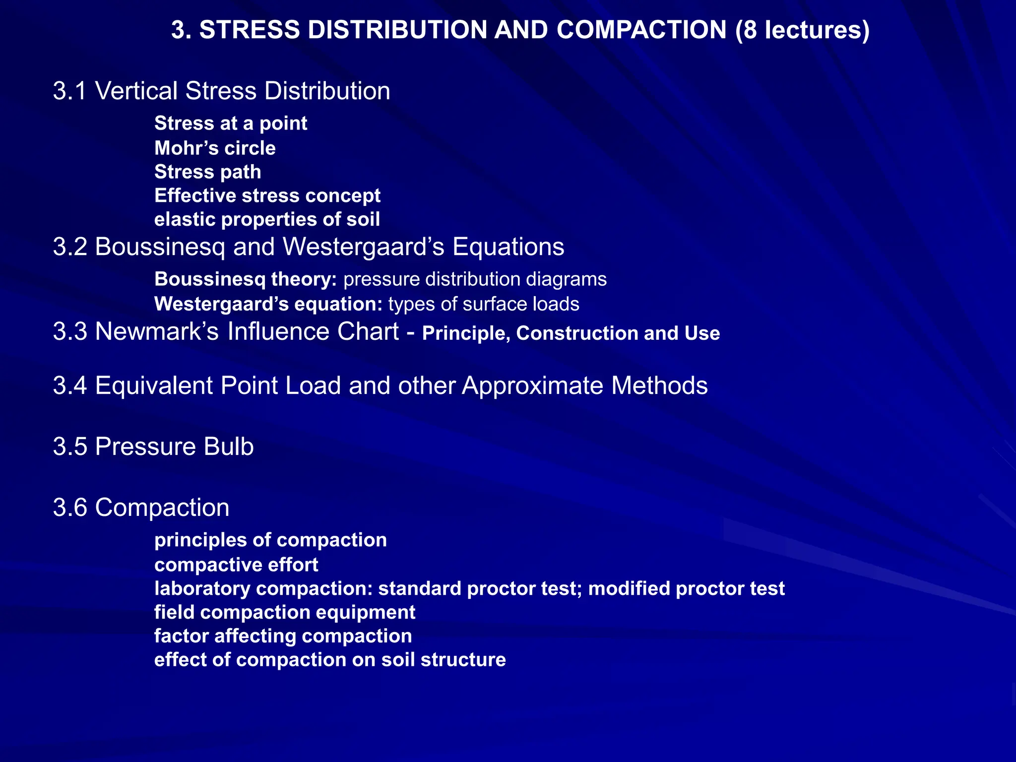 3. STRESS DISTRIBUTION AND COMPACTION (8 lectures)
3.1 Vertical Stress Distribution
Stress at a point
Mohr’s circle
Stress path
Effective stress concept
elastic properties of soil
3.2 Boussinesq and Westergaard’s Equations
Boussinesq theory: pressure distribution diagrams
Westergaard’s equation: types of surface loads
3.3 Newmark’s Influence Chart - Principle, Construction and Use
3.4 Equivalent Point Load and other Approximate Methods
3.5 Pressure Bulb
3.6 Compaction
principles of compaction
compactive effort
laboratory compaction: standard proctor test; modified proctor test
field compaction equipment
factor affecting compaction
effect of compaction on soil structure
 