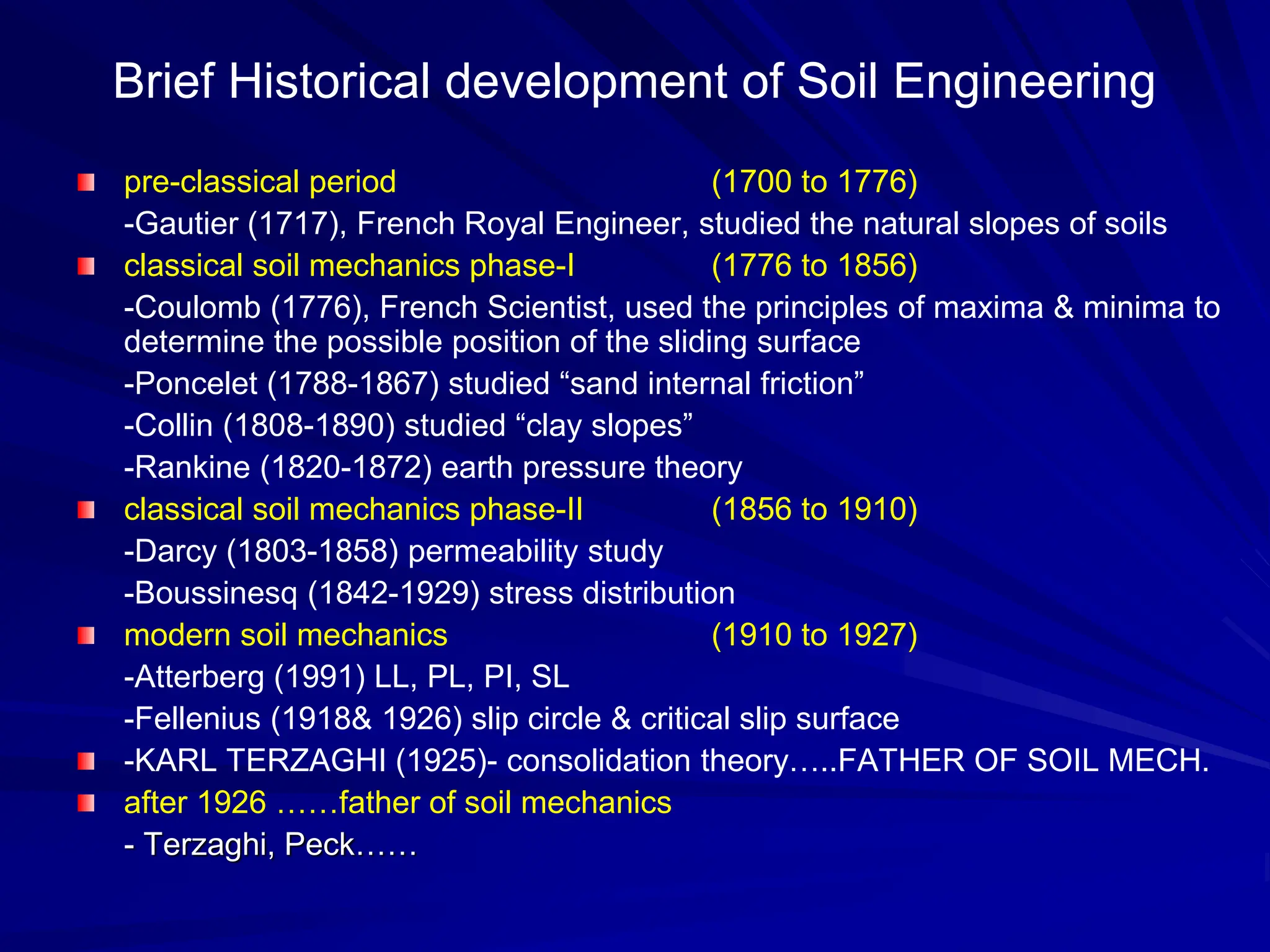pre-classical period (1700 to 1776)
-Gautier (1717), French Royal Engineer, studied the natural slopes of soils
classical soil mechanics phase-I (1776 to 1856)
-Coulomb (1776), French Scientist, used the principles of maxima & minima to
determine the possible position of the sliding surface
-Poncelet (1788-1867) studied “sand internal friction”
-Collin (1808-1890) studied “clay slopes”
-Rankine (1820-1872) earth pressure theory
classical soil mechanics phase-II (1856 to 1910)
-Darcy (1803-1858) permeability study
-Boussinesq (1842-1929) stress distribution
modern soil mechanics (1910 to 1927)
-Atterberg (1991) LL, PL, PI, SL
-Fellenius (1918& 1926) slip circle & critical slip surface
-KARL TERZAGHI (1925)- consolidation theory…..FATHER OF SOIL MECH.
after 1926 ……father of soil mechanics
- Terzaghi, Peck……
Brief Historical development of Soil Engineering
 