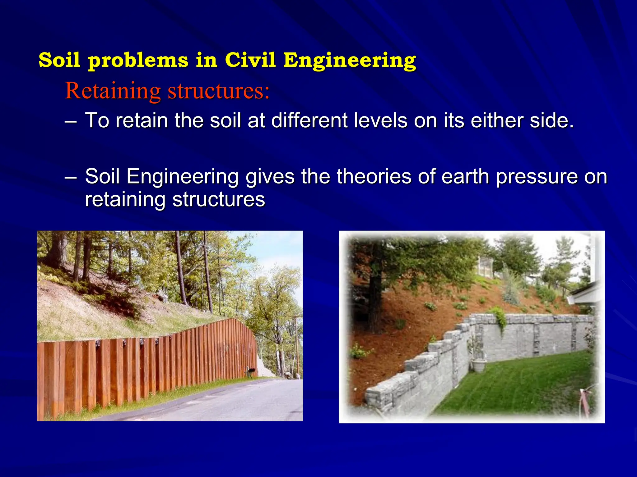 Retaining structures:
– To retain the soil at different levels on its either side.
– Soil Engineering gives the theories of earth pressure on
retaining structures
Soil problems in Civil Engineering
 