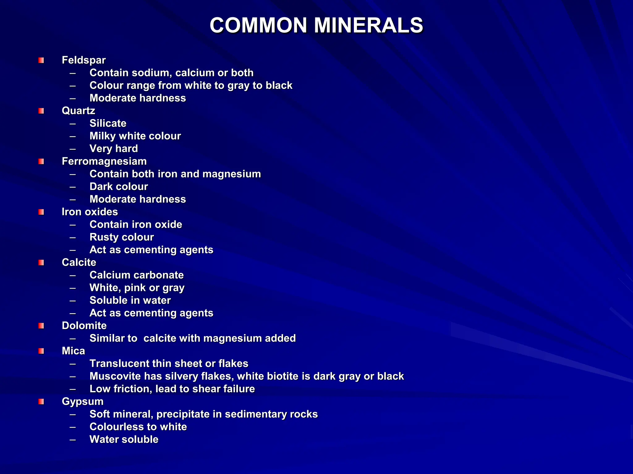 COMMON MINERALS
Feldspar
– Contain sodium, calcium or both
– Colour range from white to gray to black
– Moderate hardness
Quartz
– Silicate
– Milky white colour
– Very hard
Ferromagnesiam
– Contain both iron and magnesium
– Dark colour
– Moderate hardness
Iron oxides
– Contain iron oxide
– Rusty colour
– Act as cementing agents
Calcite
– Calcium carbonate
– White, pink or gray
– Soluble in water
– Act as cementing agents
Dolomite
– Similar to calcite with magnesium added
Mica
– Translucent thin sheet or flakes
– Muscovite has silvery flakes, white biotite is dark gray or black
– Low friction, lead to shear failure
Gypsum
– Soft mineral, precipitate in sedimentary rocks
– Colourless to white
– Water soluble
 