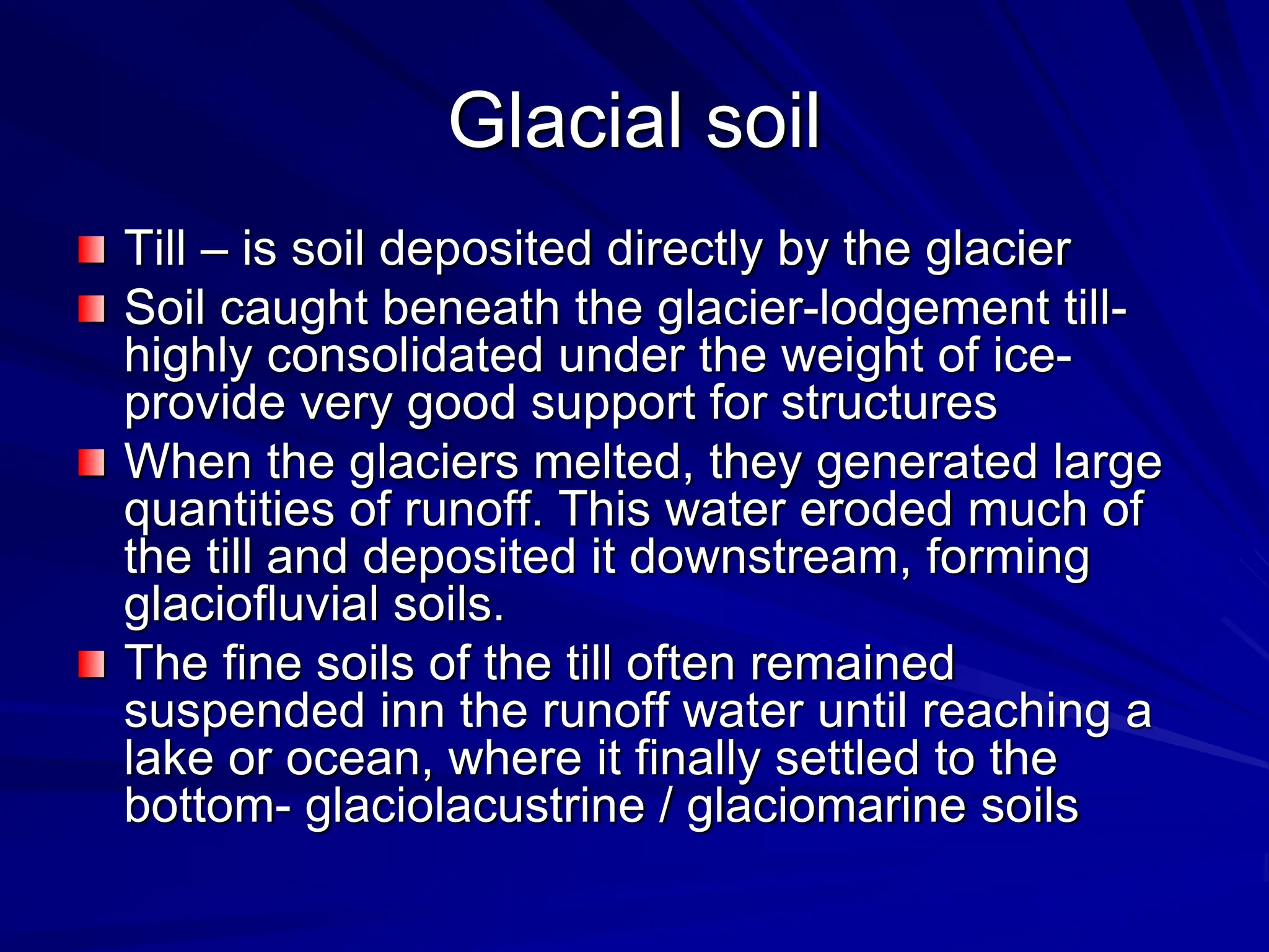 Glacial soil
Till – is soil deposited directly by the glacier
Soil caught beneath the glacier-lodgement till-
highly consolidated under the weight of ice-
provide very good support for structures
When the glaciers melted, they generated large
quantities of runoff. This water eroded much of
the till and deposited it downstream, forming
glaciofluvial soils.
The fine soils of the till often remained
suspended inn the runoff water until reaching a
lake or ocean, where it finally settled to the
bottom- glaciolacustrine / glaciomarine soils
 