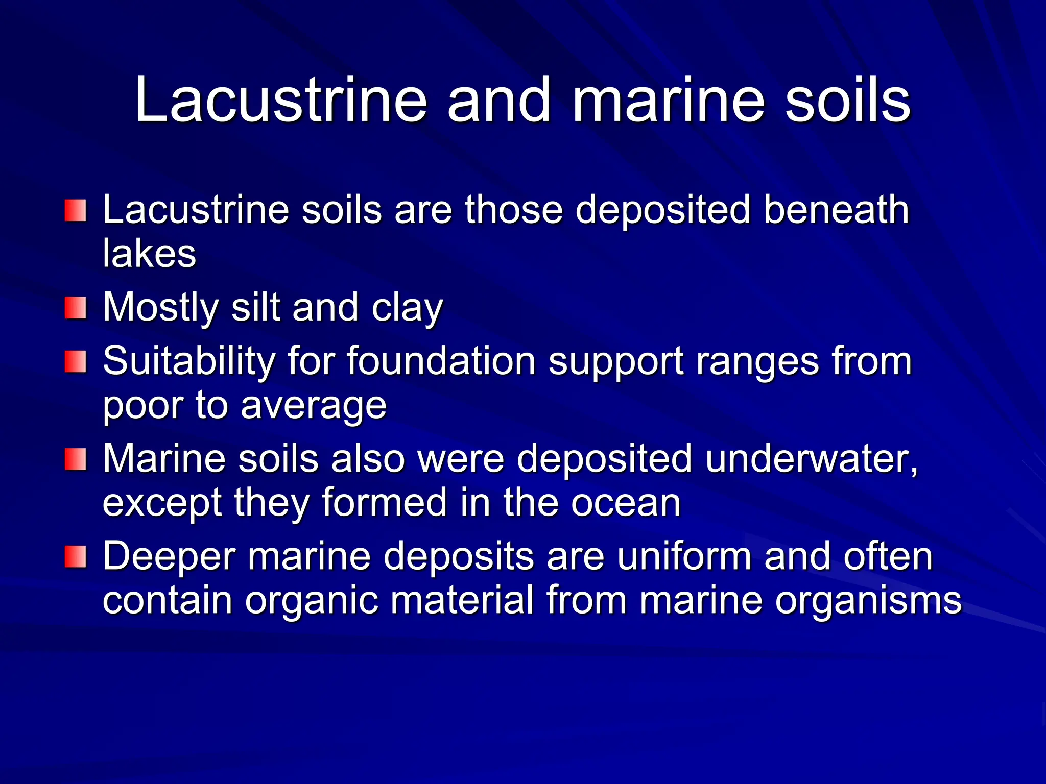 Lacustrine and marine soils
Lacustrine soils are those deposited beneath
lakes
Mostly silt and clay
Suitability for foundation support ranges from
poor to average
Marine soils also were deposited underwater,
except they formed in the ocean
Deeper marine deposits are uniform and often
contain organic material from marine organisms
 
