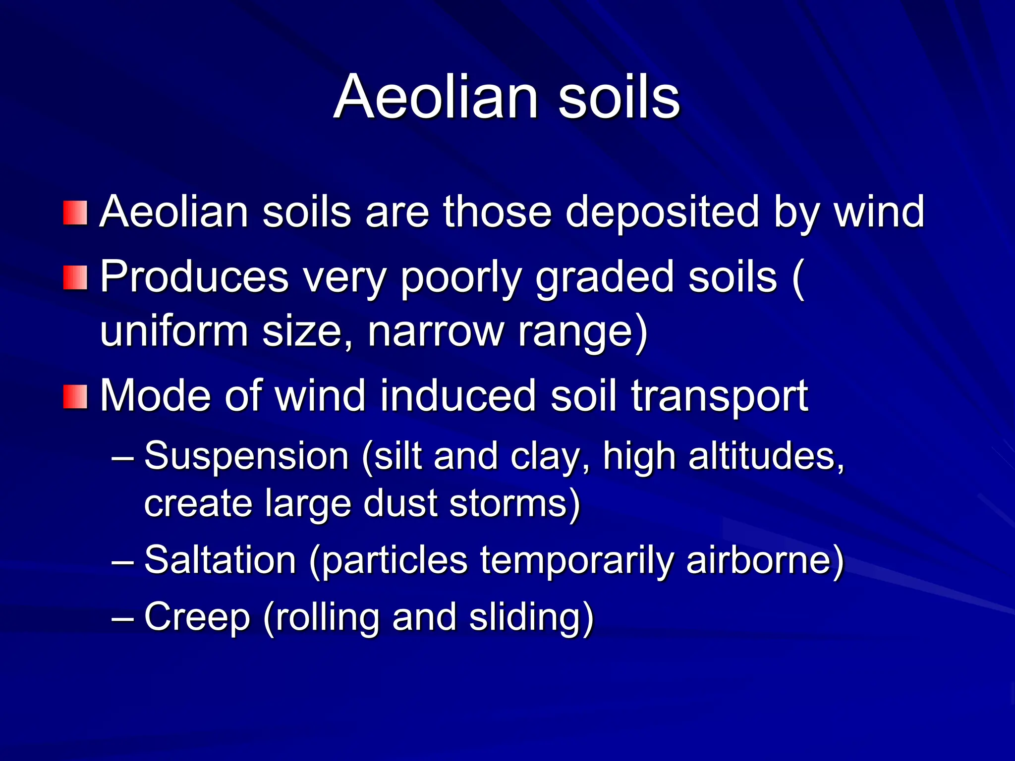 Aeolian soils
Aeolian soils are those deposited by wind
Produces very poorly graded soils (
uniform size, narrow range)
Mode of wind induced soil transport
– Suspension (silt and clay, high altitudes,
create large dust storms)
– Saltation (particles temporarily airborne)
– Creep (rolling and sliding)
 