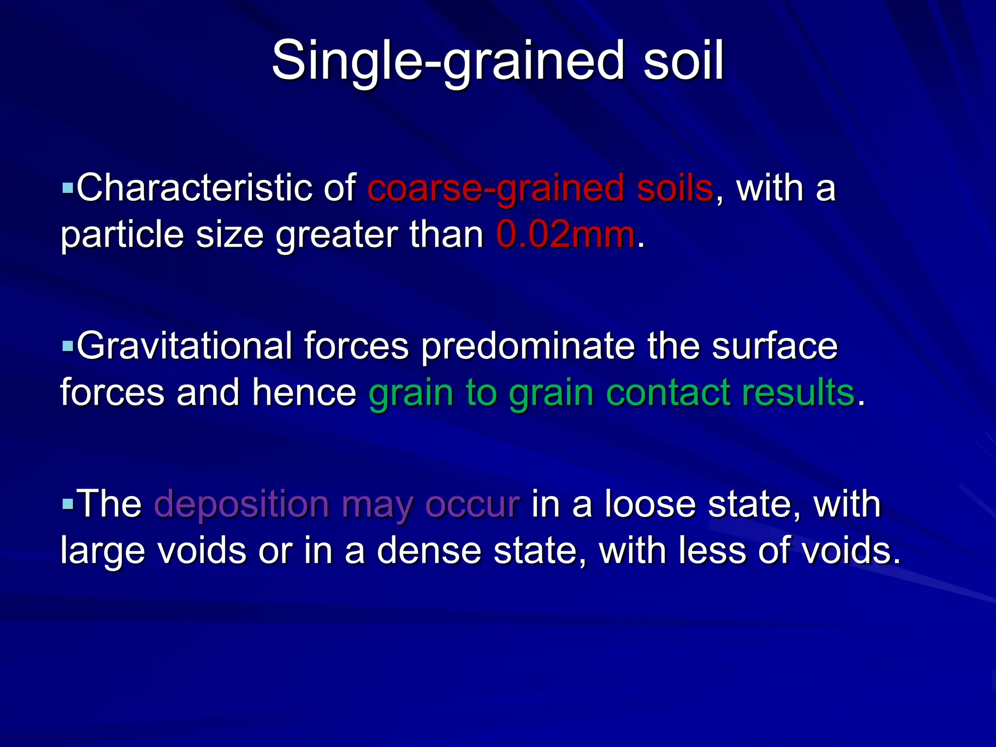 Single-grained soil
Characteristic of coarse-grained soils, with a
particle size greater than 0.02mm.
Gravitational forces predominate the surface
forces and hence grain to grain contact results.
The deposition may occur in a loose state, with
large voids or in a dense state, with less of voids.
 