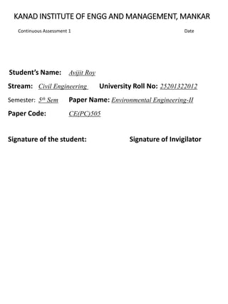KANAD INSTITUTE OF ENGG AND MANAGEMENT, MANKAR
Continuous Assessment 1 Date
Student’s Name: Avijit Roy
Stream: Civil Engineering University Roll No: 25201322012
Semester: 5th Sem Paper Name: Environmental Engineering-II
Paper Code: CE(PC)505
Signature of the student: Signature of Invigilator
 