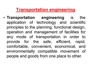 Transportation engineering is the
application of technology and scientific
principles to the planning, functional design,
operation and management of facilities for
any mode of transportation in order to
provide for the safe, efficient, rapid,
comfortable, convenient, economical, and
environmentally compatible movement of
people and goods from one place to other.
 