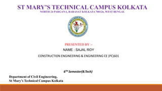 ST MARY’S TECHNICAL CAMPUS KOLKATA
NORTH 24 PARGANA, BARASAT KOLKATA 700126, WEST BENGAL
Department of Civil Engineering,
St Mary’s Technical Campus Kolkata
PRESENTED BY :-
NAME : SAJAL ROY
CONSTRUCTION ENGINEERING & ENGINEERING CE (PC)601
6TH Semester(B.Tech)
 