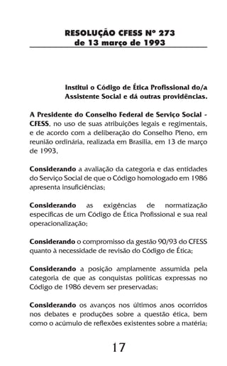 17
RESOLUÇÃO CFESS Nº 273
de 13 março de 1993
Institui o Código de Ética Profissional do/a
Assistente Social e dá outras providências.
A Presidente do Conselho Federal de Serviço Social -
CFESS, no uso de suas atribuições legais e regimentais,
e de acordo com a deliberação do Conselho Pleno, em
reunião ordinária, realizada em Brasília, em 13 de março
de 1993,
Considerando a avaliação da categoria e das entidades
do Serviço Social de que o Código homologado em 1986
apresenta insuficiências;
Considerando as exigências de normatização
específicas de um Código de Ética Profissional e sua real
operacionalização;
Considerando o compromisso da gestão 90/93 do CFESS
quanto à necessidade de revisão do Código de Ética;
Considerando a posição amplamente assumida pela
categoria de que as conquistas políticas expressas no
Código de 1986 devem ser preservadas;
Considerando os avanços nos últimos anos ocorridos
nos debates e produções sobre a questão ética, bem
como o acúmulo de reflexões existentes sobre a matéria;
 