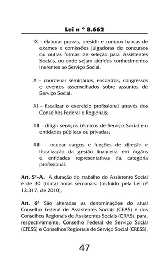 47
Lei n º 8.662
IX - elaborar provas, presidir e compor bancas de
exames e comissões julgadoras de concursos
ou outras formas de seleção para Assistentes
Sociais, ou onde sejam aferidos conhecimentos
inerentes ao Serviço Social;
X - coordenar seminários, encontros, congressos
e eventos assemelhados sobre assuntos de
Serviço Social;
XI - fiscalizar o exercício profissional através dos
Conselhos Federal e Regionais;
XII - dirigir serviços técnicos de Serviço Social em
entidades públicas ou privadas;
XIII - ocupar cargos e funções de direção e
fiscalização da gestão financeira em órgãos
e entidades representativas da categoria
profissional.
Art. 5º-A. A duração do trabalho do Assistente Social
é de 30 (trinta) horas semanais. (Incluído pela Lei nº
12.317, de 2010).
Art. 6º São alteradas as denominações do atual
Conselho Federal de Assistentes Sociais (CFAS) e dos
Conselhos Regionais de Assistentes Sociais (CRAS), para,
respectivamente, Conselho Federal de Serviço Social
(CFESS) e Conselhos Regionais de Serviço Social (CRESS).
 