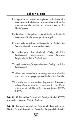 50
Lei n º 8.662
I - organizar e manter o registro profissional dos
Assistentes Sociais e o cadastro das instituições
e obras sociais públicas e privadas, ou de fins
filantrópicos;
II - fiscalizar e disciplinar o exercício da profissão de
Assistente Social na respectiva região;
III - expedir carteiras profissionais de Assistentes
Sociais, fixando a respectiva taxa;
IV - zelar pela observância do Código de Ética
Profissional, funcionando como Tribunais
Regionais de Ética Profissional;
V - aplicar as sanções previstas no Código de Ética
Profissional;
VI - fixar, em assembléia da categoria, as anuidades
que devem ser pagas pelos Assistentes Sociais;
VII - elaborar o respectivo Regimento Interno e
submetê-lo a exame e aprovação do fórum
máximo de deliberação do conjunto CFESS/
CRESS.
Art. 11. O Conselho Federal de Serviço Social (CFESS)
terá sede e foro no Distrito Federal.
Art. 12. Em cada capital de Estado, de Território e no
Distrito Federal, haverá um Conselho Regional de Serviço
 