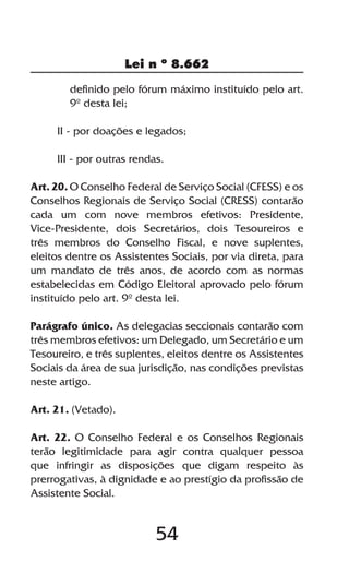 54
Lei n º 8.662
definido pelo fórum máximo instituído pelo art.
9º desta lei;
II - por doações e legados;
III - por outras rendas.
Art. 20. O Conselho Federal de Serviço Social (CFESS) e os
Conselhos Regionais de Serviço Social (CRESS) contarão
cada um com nove membros efetivos: Presidente,
Vice-Presidente, dois Secretários, dois Tesoureiros e
três membros do Conselho Fiscal, e nove suplentes,
eleitos dentre os Assistentes Sociais, por via direta, para
um mandato de três anos, de acordo com as normas
estabelecidas em Código Eleitoral aprovado pelo fórum
instituído pelo art. 9º desta lei.
Parágrafo único. As delegacias seccionais contarão com
três membros efetivos: um Delegado, um Secretário e um
Tesoureiro, e três suplentes, eleitos dentre os Assistentes
Sociais da área de sua jurisdição, nas condições previstas
neste artigo.
Art. 21. (Vetado).
Art. 22. O Conselho Federal e os Conselhos Regionais
terão legitimidade para agir contra qualquer pessoa
que infringir as disposições que digam respeito às
prerrogativas, à dignidade e ao prestígio da profissão de
Assistente Social.
 