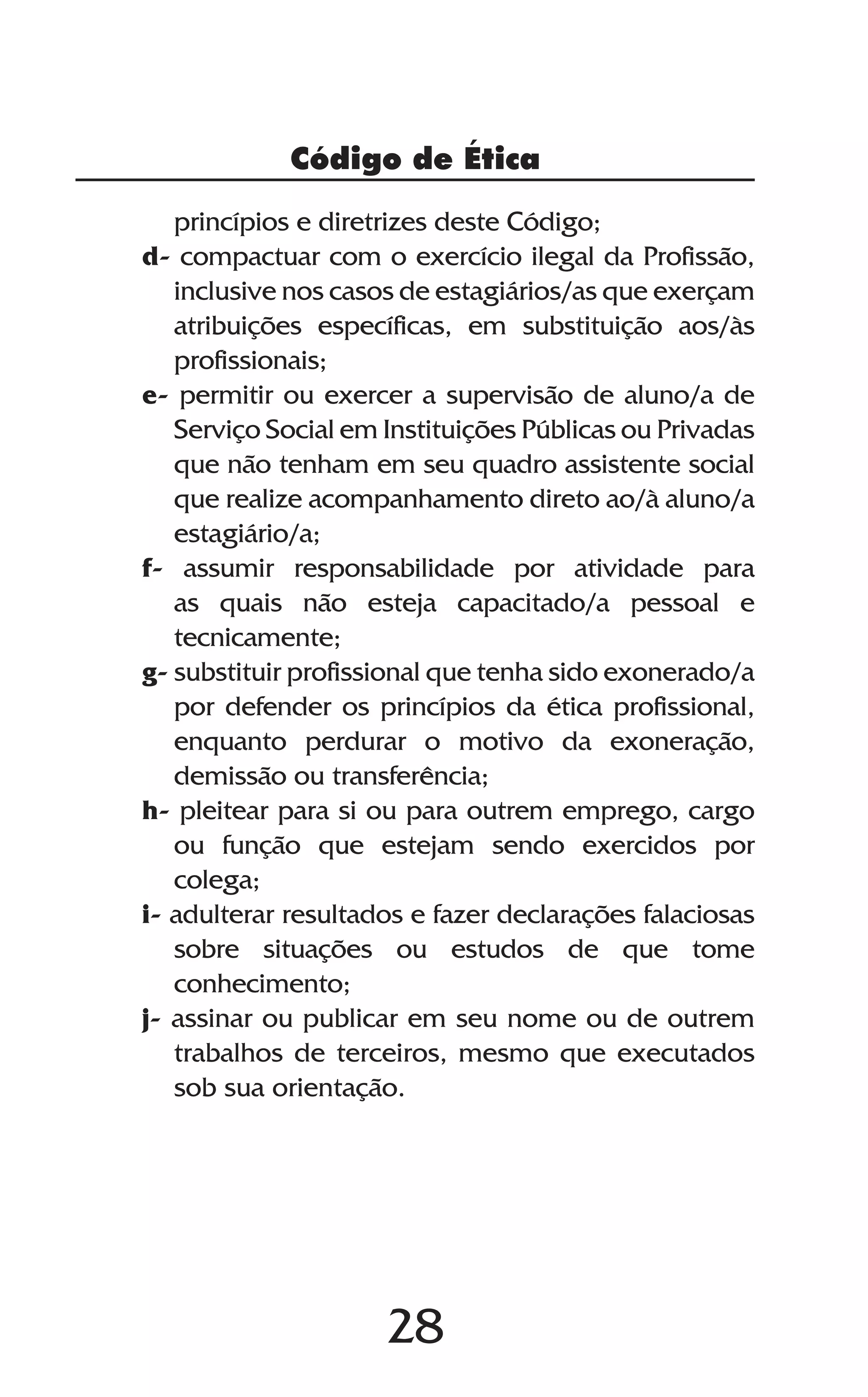 28
Código de Ética
princípios e diretrizes deste Código;
d- compactuar com o exercício ilegal da Profissão,
inclusive nos casos de estagiários/as que exerçam
atribuições específicas, em substituição aos/às
profissionais;
e- permitir ou exercer a supervisão de aluno/a de
Serviço Social em Instituições Públicas ou Privadas
que não tenham em seu quadro assistente social
que realize acompanhamento direto ao/à aluno/a
estagiário/a;
f- assumir responsabilidade por atividade para
as quais não esteja capacitado/a pessoal e
tecnicamente;
g- substituir profissional que tenha sido exonerado/a
por defender os princípios da ética profissional,
enquanto perdurar o motivo da exoneração,
demissão ou transferência;
h- pleitear para si ou para outrem emprego, cargo
ou função que estejam sendo exercidos por
colega;
i- adulterar resultados e fazer declarações falaciosas
sobre situações ou estudos de que tome
conhecimento;
j- assinar ou publicar em seu nome ou de outrem
trabalhos de terceiros, mesmo que executados
sob sua orientação.
 