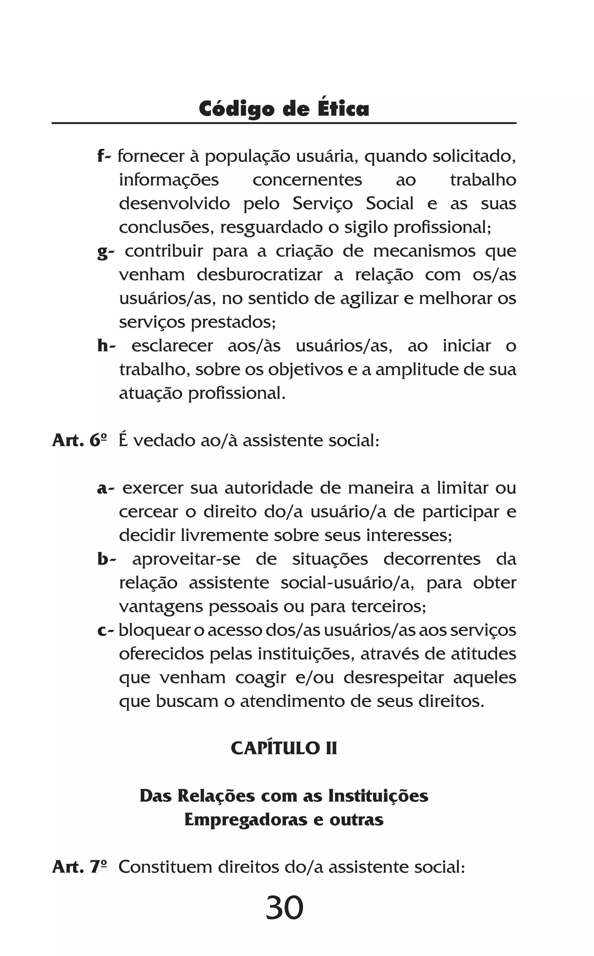 30
Código de Ética
f- fornecer à população usuária, quando solicitado,
informações concernentes ao trabalho
desenvolvido pelo Serviço Social e as suas
conclusões, resguardado o sigilo profissional;
g- contribuir para a criação de mecanismos que
venham desburocratizar a relação com os/as
usuários/as, no sentido de agilizar e melhorar os
serviços prestados;
h- esclarecer aos/às usuários/as, ao iniciar o
trabalho, sobre os objetivos e a amplitude de sua
atuação profissional.
Art. 6º É vedado ao/à assistente social:
a- exercer sua autoridade de maneira a limitar ou
cercear o direito do/a usuário/a de participar e
decidir livremente sobre seus interesses;
b- aproveitar-se de situações decorrentes da
relação assistente social-usuário/a, para obter
vantagens pessoais ou para terceiros;
c- bloquear o acesso dos/as usuários/as aos serviços
oferecidos pelas instituições, através de atitudes
que venham coagir e/ou desrespeitar aqueles
que buscam o atendimento de seus direitos.
CAPÍTULO II
Das Relações com as Instituições
Empregadoras e outras
Art. 7º Constituem direitos do/a assistente social:
 