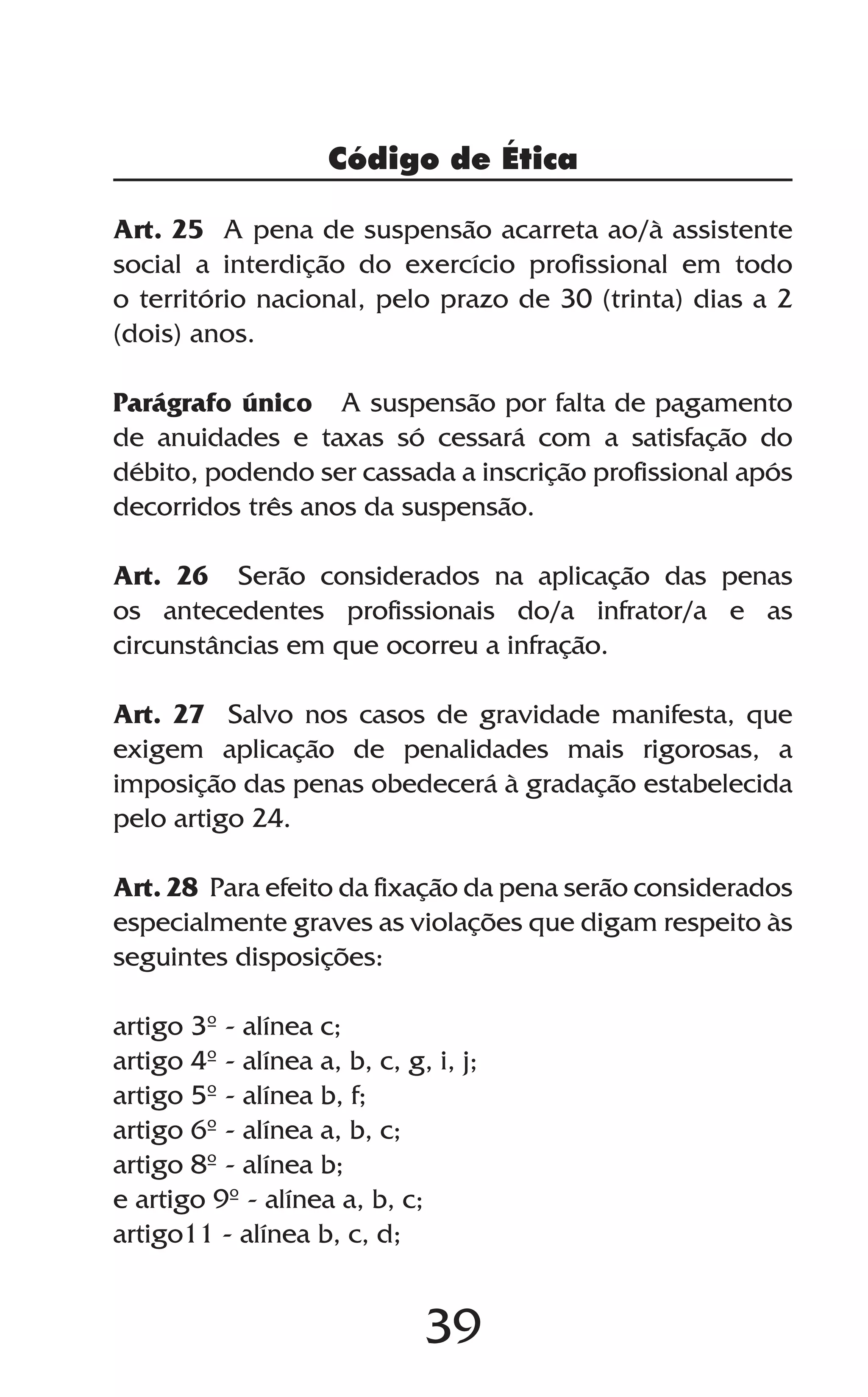 39
Art. 25 A pena de suspensão acarreta ao/à assistente
social a interdição do exercício profissional em todo
o território nacional, pelo prazo de 30 (trinta) dias a 2
(dois) anos.
Parágrafo único A suspensão por falta de pagamento
de anuidades e taxas só cessará com a satisfação do
débito, podendo ser cassada a inscrição profissional após
decorridos três anos da suspensão.
Art. 26 Serão considerados na aplicação das penas
os antecedentes profissionais do/a infrator/a e as
circunstâncias em que ocorreu a infração.
Art. 27 Salvo nos casos de gravidade manifesta, que
exigem aplicação de penalidades mais rigorosas, a
imposição das penas obedecerá à gradação estabelecida
pelo artigo 24.
Art. 28 Para efeito da fixação da pena serão considerados
especialmente graves as violações que digam respeito às
seguintes disposições:
artigo 3º - alínea c;
artigo 4º - alínea a, b, c, g, i, j;
artigo 5º - alínea b, f;
artigo 6º - alínea a, b, c;
artigo 8º - alínea b;
e artigo 9º - alínea a, b, c;
artigo11 - alínea b, c, d;
Código de Ética
 