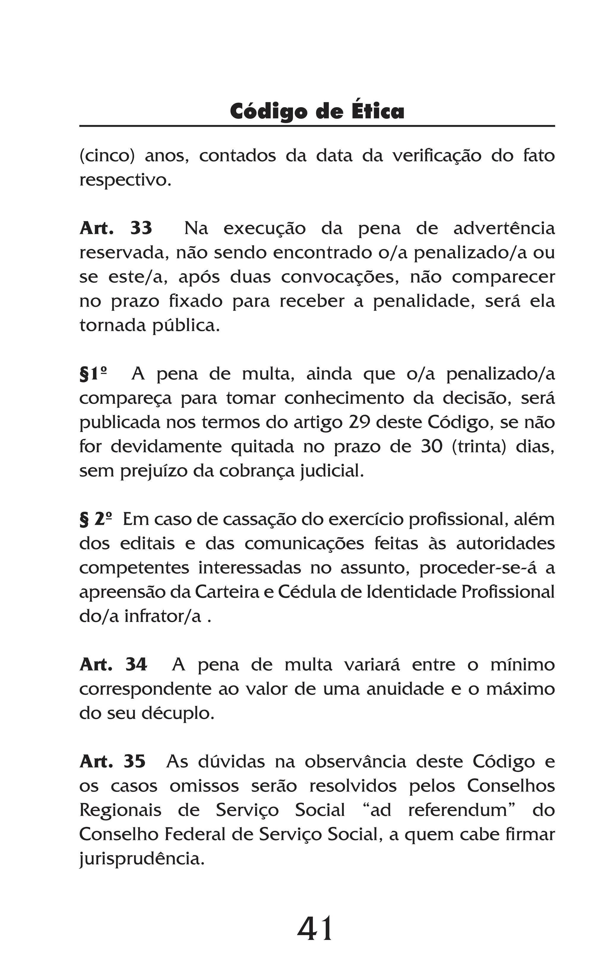 41
(cinco) anos, contados da data da verificação do fato
respectivo.
Art. 33 Na execução da pena de advertência
reservada, não sendo encontrado o/a penalizado/a ou
se este/a, após duas convocações, não comparecer
no prazo fixado para receber a penalidade, será ela
tornada pública.
§1º A pena de multa, ainda que o/a penalizado/a
compareça para tomar conhecimento da decisão, será
publicada nos termos do artigo 29 deste Código, se não
for devidamente quitada no prazo de 30 (trinta) dias,
sem prejuízo da cobrança judicial.
§ 2º Em caso de cassação do exercício profissional, além
dos editais e das comunicações feitas às autoridades
competentes interessadas no assunto, proceder-se-á a
apreensão da Carteira e Cédula de Identidade Profissional
do/a infrator/a .
Art. 34 A pena de multa variará entre o mínimo
correspondente ao valor de uma anuidade e o máximo
do seu décuplo.
Art. 35 As dúvidas na observância deste Código e
os casos omissos serão resolvidos pelos Conselhos
Regionais de Serviço Social “ad referendum” do
Conselho Federal de Serviço Social, a quem cabe firmar
jurisprudência.
Código de Ética
 