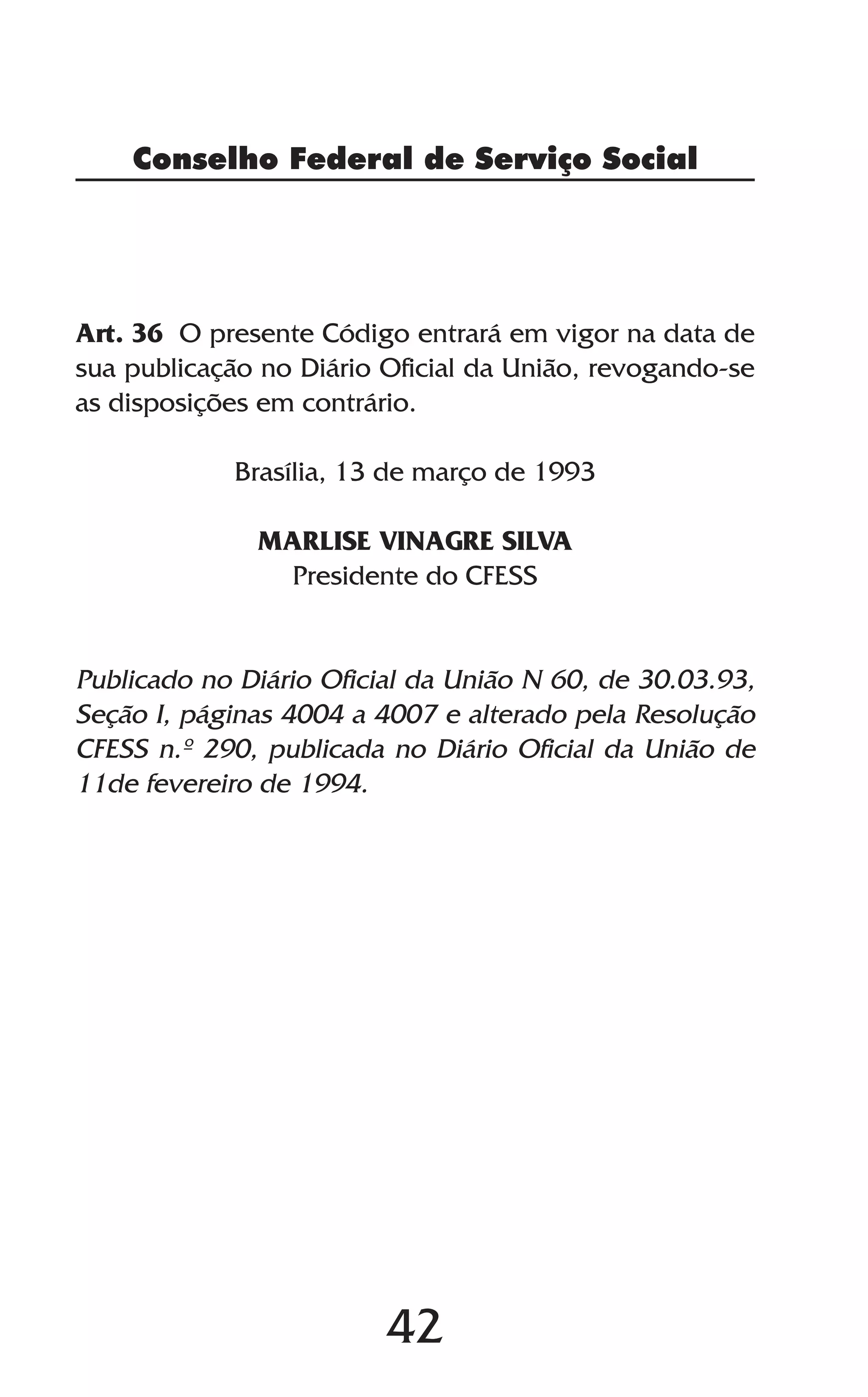 42
Conselho Federal de Serviço Social
Art. 36 O presente Código entrará em vigor na data de
sua publicação no Diário Oficial da União, revogando-se
as disposições em contrário.
Brasília, 13 de março de 1993
MARLISE VINAGRE SILVA
Presidente do CFESS
Publicado no Diário Oficial da União N 60, de 30.03.93,
Seção I, páginas 4004 a 4007 e alterado pela Resolução
CFESS n.º 290, publicada no Diário Oficial da União de
11de fevereiro de 1994.
 