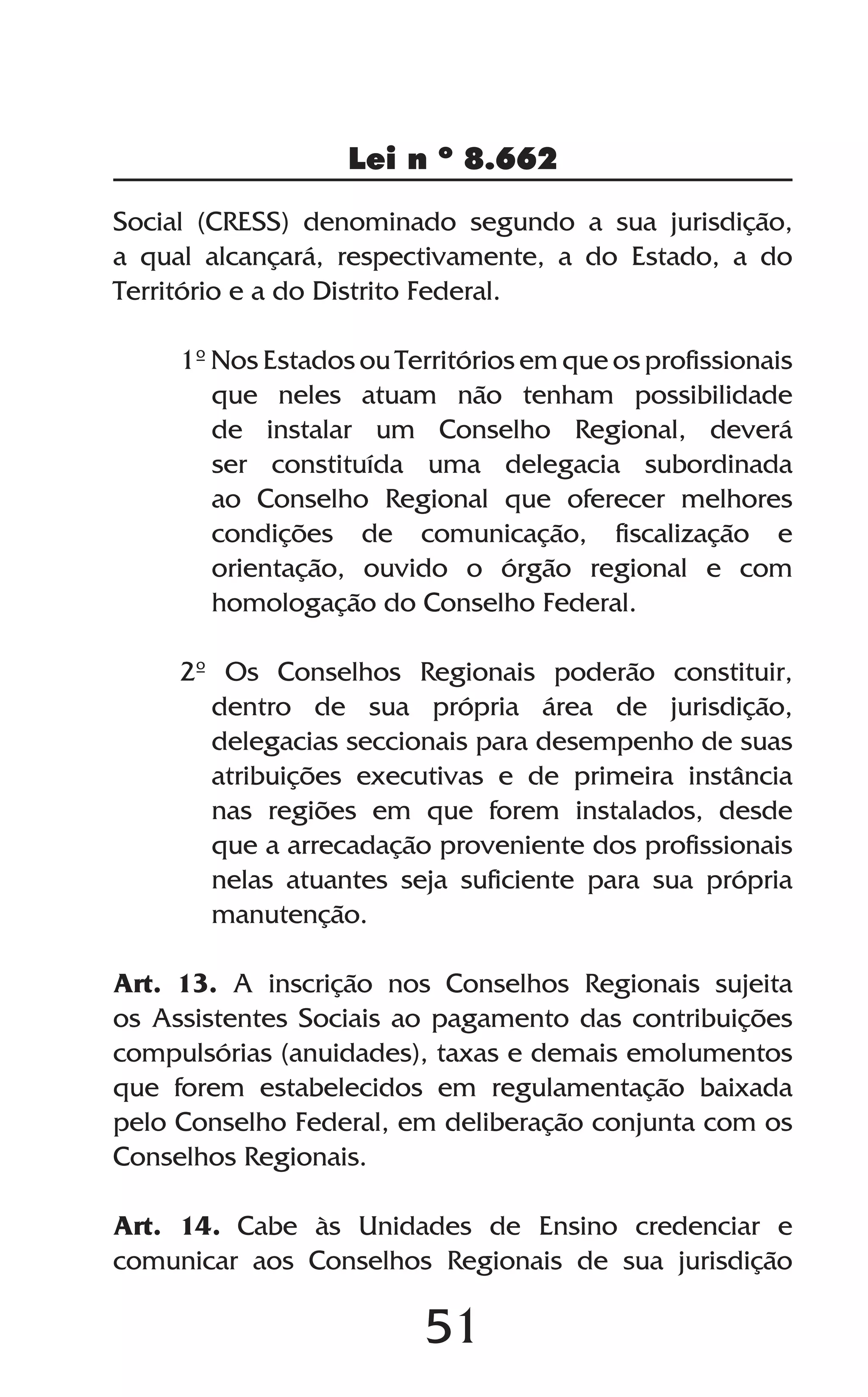 51
Lei n º 8.662
Social (CRESS) denominado segundo a sua jurisdição,
a qual alcançará, respectivamente, a do Estado, a do
Território e a do Distrito Federal.
1º Nos Estados ou Territórios em que os profissionais
que neles atuam não tenham possibilidade
de instalar um Conselho Regional, deverá
ser constituída uma delegacia subordinada
ao Conselho Regional que oferecer melhores
condições de comunicação, fiscalização e
orientação, ouvido o órgão regional e com
homologação do Conselho Federal.
2º Os Conselhos Regionais poderão constituir,
dentro de sua própria área de jurisdição,
delegacias seccionais para desempenho de suas
atribuições executivas e de primeira instância
nas regiões em que forem instalados, desde
que a arrecadação proveniente dos profissionais
nelas atuantes seja suficiente para sua própria
manutenção.
Art. 13. A inscrição nos Conselhos Regionais sujeita
os Assistentes Sociais ao pagamento das contribuições
compulsórias (anuidades), taxas e demais emolumentos
que forem estabelecidos em regulamentação baixada
pelo Conselho Federal, em deliberação conjunta com os
Conselhos Regionais.
Art. 14. Cabe às Unidades de Ensino credenciar e
comunicar aos Conselhos Regionais de sua jurisdição
 