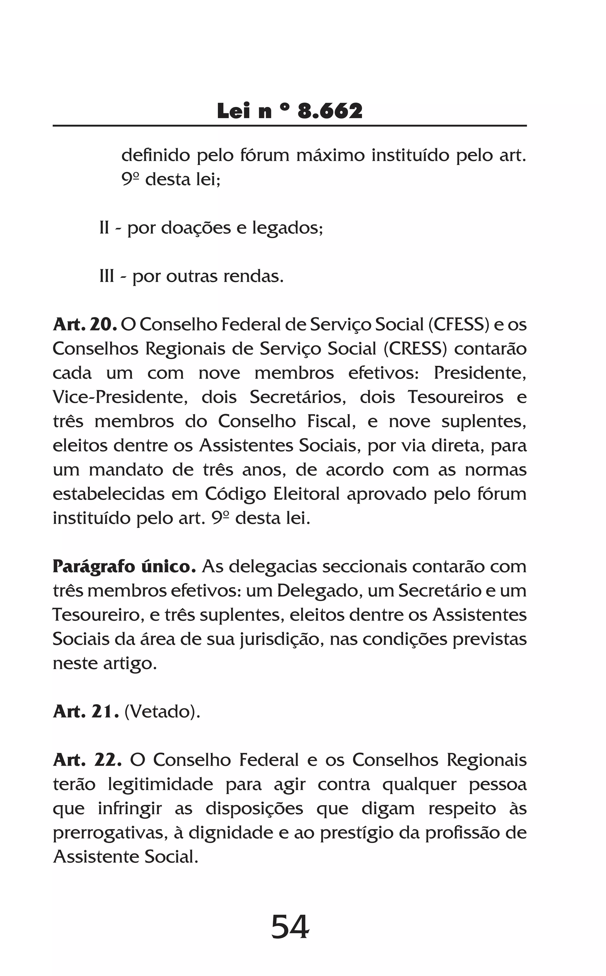 54
Lei n º 8.662
definido pelo fórum máximo instituído pelo art.
9º desta lei;
II - por doações e legados;
III - por outras rendas.
Art. 20. O Conselho Federal de Serviço Social (CFESS) e os
Conselhos Regionais de Serviço Social (CRESS) contarão
cada um com nove membros efetivos: Presidente,
Vice-Presidente, dois Secretários, dois Tesoureiros e
três membros do Conselho Fiscal, e nove suplentes,
eleitos dentre os Assistentes Sociais, por via direta, para
um mandato de três anos, de acordo com as normas
estabelecidas em Código Eleitoral aprovado pelo fórum
instituído pelo art. 9º desta lei.
Parágrafo único. As delegacias seccionais contarão com
três membros efetivos: um Delegado, um Secretário e um
Tesoureiro, e três suplentes, eleitos dentre os Assistentes
Sociais da área de sua jurisdição, nas condições previstas
neste artigo.
Art. 21. (Vetado).
Art. 22. O Conselho Federal e os Conselhos Regionais
terão legitimidade para agir contra qualquer pessoa
que infringir as disposições que digam respeito às
prerrogativas, à dignidade e ao prestígio da profissão de
Assistente Social.
 