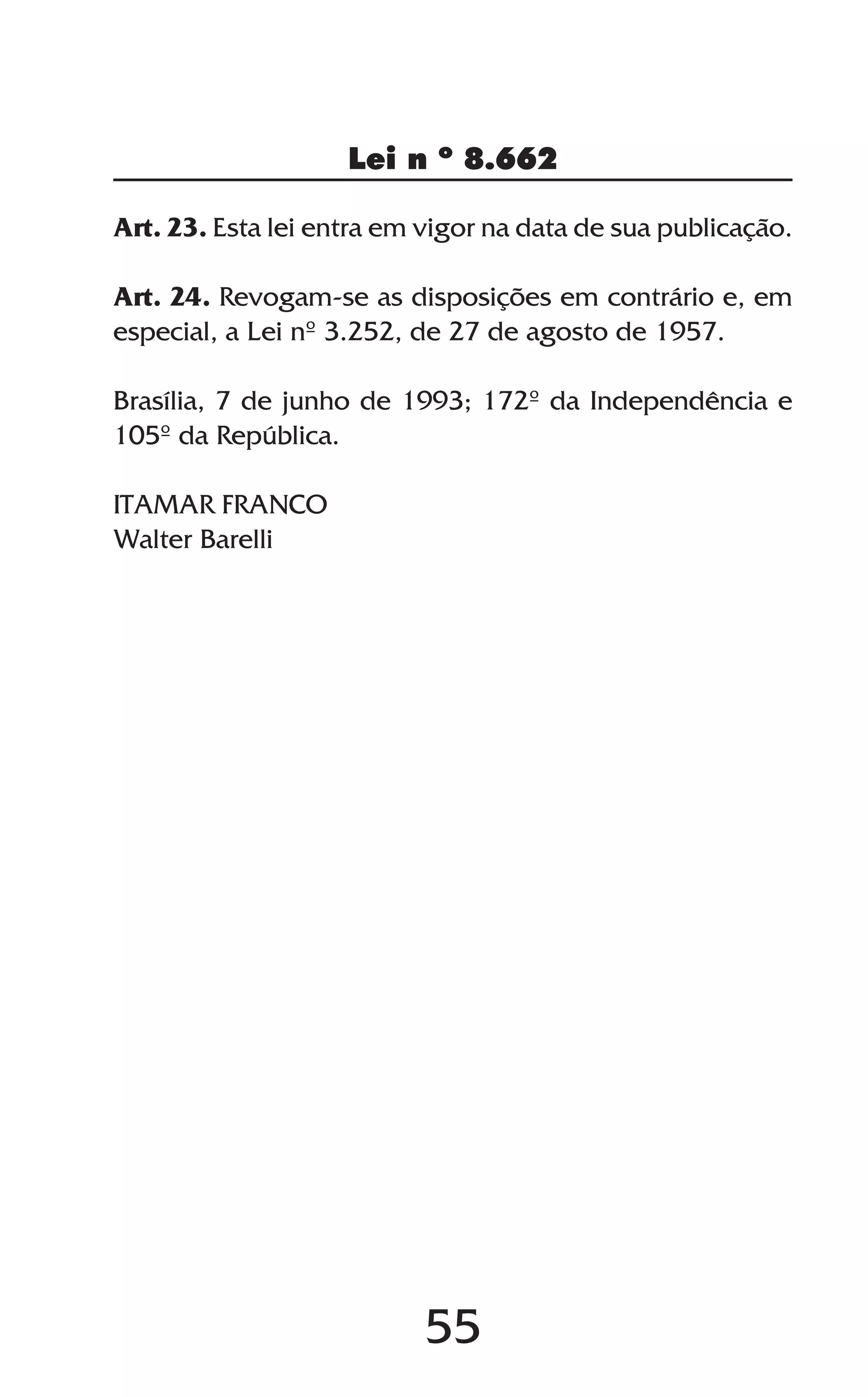 55
Lei n º 8.662
Art. 23. Esta lei entra em vigor na data de sua publicação.
Art. 24. Revogam-se as disposições em contrário e, em
especial, a Lei nº 3.252, de 27 de agosto de 1957.
Brasília, 7 de junho de 1993; 172º da Independência e
105º da República.
ITAMAR FRANCO
Walter Barelli
 