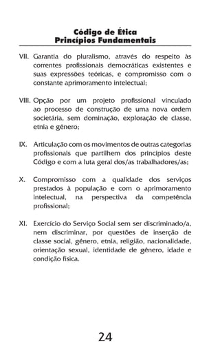 24
VII.	Garantia do pluralismo, através do respeito às
correntes profissionais democráticas existentes e
suas expressões teóricas, e compromisso com o
constante aprimoramento intelectual;
VIII.	Opção por um projeto profissional vinculado
ao processo de construção de uma nova ordem
societária, sem dominação, exploração de classe,
etnia e gênero;
IX.	 Articulação com os movimentos de outras categorias
profissionais que partilhem dos princípios deste
Código e com a luta geral dos/as trabalhadores/as;
X.	 Compromisso com a qualidade dos serviços
prestados à população e com o aprimoramento
intelectual, na perspectiva da competência
profissional;
XI.	 Exercício do Serviço Social sem ser discriminado/a,
nem discriminar, por questões de inserção de
classe social, gênero, etnia, religião, nacionalidade,
orientação sexual, identidade de gênero, idade e
condição física.
Código de Ética
Princípios Fundamentais
 