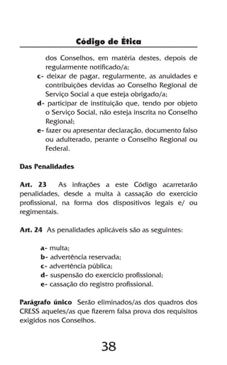 38
Código de Ética
dos Conselhos, em matéria destes, depois de
regularmente notificado/a;
c- deixar de pagar, regularmente, as anuidades e
contribuições devidas ao Conselho Regional de
Serviço Social a que esteja obrigado/a;
d- participar de instituição que, tendo por objeto
o Serviço Social, não esteja inscrita no Conselho
Regional;
e- fazer ou apresentar declaração, documento falso
ou adulterado, perante o Conselho Regional ou
Federal.
Das Penalidades
Art. 23 As infrações a este Código acarretarão
penalidades, desde a multa à cassação do exercício
profissional, na forma dos dispositivos legais e/ ou
regimentais.
Art. 24 As penalidades aplicáveis são as seguintes:
a- multa;
b- advertência reservada;
c- advertência pública;
d- suspensão do exercício profissional;
e- cassação do registro profissional.
Parágrafo único Serão eliminados/as dos quadros dos
CRESS aqueles/as que fizerem falsa prova dos requisitos
exigidos nos Conselhos.
 