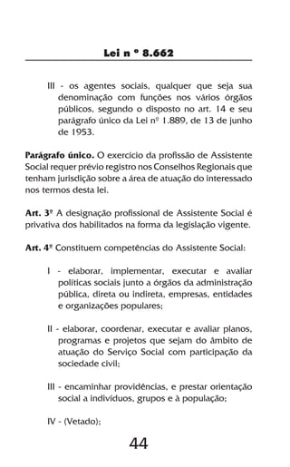 44
Lei n º 8.662
III - os agentes sociais, qualquer que seja sua
denominação com funções nos vários órgãos
públicos, segundo o disposto no art. 14 e seu
parágrafo único da Lei nº 1.889, de 13 de junho
de 1953.
Parágrafo único. O exercício da profissão de Assistente
Social requer prévio registro nos Conselhos Regionais que
tenham jurisdição sobre a área de atuação do interessado
nos termos desta lei.
Art. 3º A designação profissional de Assistente Social é
privativa dos habilitados na forma da legislação vigente.
Art. 4º Constituem competências do Assistente Social:
I - elaborar, implementar, executar e avaliar
políticas sociais junto a órgãos da administração
pública, direta ou indireta, empresas, entidades
e organizações populares;
II - elaborar, coordenar, executar e avaliar planos,
programas e projetos que sejam do âmbito de
atuação do Serviço Social com participação da
sociedade civil;
III - encaminhar providências, e prestar orientação
social a indivíduos, grupos e à população;
IV - (Vetado);
 