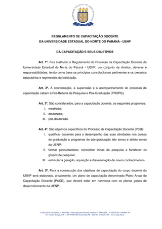 Criada pela Lei Estadual 15.300/2006 - Autorizada pelo Decreto Estadual no
3909/2008 - CNPJ 08.885.100/0001-54
Av. Getúlio Vargas, 850 - CEP 86400-000 Jacarezinho/PR - fone/fax 43 3525 3589 - www.uenp.edu.br
REGULAMENTO DE CAPACITAÇÃO DOCENTE
DA UNIVERSIDADE ESTADUAL DO NORTE DO PARANÁ - UENP
DA CAPACITAÇÃO E SEUS OBJETIVOS
Art. 1º. Fica instituído o Regulamento do Processo de Capacitação Docente da
Universidade Estadual do Norte do Paraná - UENP, um conjunto de direitos, deveres e
responsabilidades, tendo como base os princípios constitucionais pertinentes e os preceitos
estatutários e regimentais da Instituição.
Art. 2º. A coordenação, a supervisão e o acompanhamento do processo de
capacitação cabem à Pró-Reitoria de Pesquisa e Pós-Graduação (PROPG).
Art. 3º. São considerados, para a capacitação docente, os seguintes programas:
I. mestrado;
II. doutorado;
III. pós-doutorado.
Art. 4º. São objetivos específicos do Processo de Capacitação Docente (PCD):
I. qualificar docentes para o desempenho das suas atividades nos cursos
de graduação e programas de pós-graduação lato sensu e stricto sensu
da UENP;
II. formar pesquisadores, consolidar linhas de pesquisa e fortalecer os
grupos de pesquisa;
III. estimular a geração, aquisição e disseminação de novos conhecimentos.
Art. 5º. Para a consecução dos objetivos de capacitação do corpo docente da
UENP será elaborado, anualmente, um plano de capacitação denominado Plano Anual de
Capacitação Docente (PACD), que deverá estar em harmonia com os planos gerais de
desenvolvimento da UENP.
 