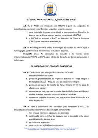 Criada pela Lei Estadual 15.300/2006 - Autorizada pelo Decreto Estadual no
3909/2008 - CNPJ 08.885.100/0001-54
Av. Getúlio Vargas, 850 - CEP 86400-000 Jacarezinho/PR - fone/fax 43 3525 3589 - www.uenp.edu.br
DO PLANO ANUAL DE CAPACITAÇÃO DOCENTE (PACD)
Art. 6º. O PACD será elaborado pela PROPG a partir das propostas de
capacitação apresentadas pelos Centros e seguirá as seguintes etapas:
I. cada colegiado de curso encaminhará a sua proposta ao Conselho de
Centro, para análise e parecer, e este o encaminhará à PROPG;
II. a PROPG encaminhará o PACD ao Conselho de Ensino e Pesquisa
(CEPE), para apreciação e deliberação.
Art. 7º. Fica resguardado o direito à solicitação de inclusão no PACD, após a
homologação, condicionada à desistência ou exclusão de docentes.
Parágrafo único. As solicitações de exclusão e de inclusão serão
encaminhadas pela PROPG ao CEPE, após ciência do Conselho de Centro, para análise e
deliberação.
DA INSCRIÇÃO E SELEÇÃO DOS CANDIDATOS
Art. 8º. Os requisitos para inscrição do docente ao PACD são:
I. ser servidor efetivo da UENP;
II. pertencer, prioritariamente, ao regime de trabalho de Tempo Integral e
Dedicação Exclusiva – TIDE, no caso de afastamento integral;
III. pertencer ao regime de trabalho de Tempo Integral (T-40), no caso de
afastamento parcial;
IV. apresentar currículo, com comprovação das atividades desenvolvidas em
ensino, pesquisa, extensão e administração na instituição;
V. apresentar proposta de projeto com indicação da área de titulação e a
linha de pesquisa.
Art. 9º. Para a classificação dos candidatos para comporem o PACD, os
colegiados deverão estabelecer critérios de pontuação, considerando:
I. não prejuízo ao ensino, à pesquisa e à extensão;
II. contribuição para as linhas de pesquisa que o colegiado tenha como
prioritárias dentro de cada área;
III. produtividade acadêmica;
IV. participação em atividades administrativas;
 