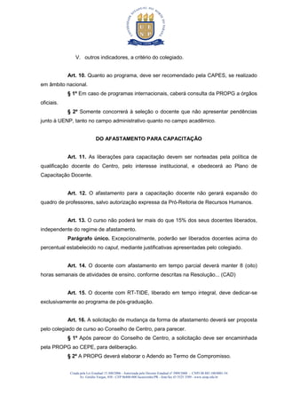 Criada pela Lei Estadual 15.300/2006 - Autorizada pelo Decreto Estadual no
3909/2008 - CNPJ 08.885.100/0001-54
Av. Getúlio Vargas, 850 - CEP 86400-000 Jacarezinho/PR - fone/fax 43 3525 3589 - www.uenp.edu.br
V. outros indicadores, a critério do colegiado.
Art. 10. Quanto ao programa, deve ser recomendado pela CAPES, se realizado
em âmbito nacional.
§ 1º Em caso de programas internacionais, caberá consulta da PROPG a órgãos
oficiais.
§ 2º Somente concorrerá à seleção o docente que não apresentar pendências
junto à UENP, tanto no campo administrativo quanto no campo acadêmico.
DO AFASTAMENTO PARA CAPACITAÇÃO
Art. 11. As liberações para capacitação devem ser norteadas pela política de
qualificação docente do Centro, pelo interesse institucional, e obedecerá ao Plano de
Capacitação Docente.
Art. 12. O afastamento para a capacitação docente não gerará expansão do
quadro de professores, salvo autorização expressa da Pró-Reitoria de Recursos Humanos.
Art. 13. O curso não poderá ter mais do que 15% dos seus docentes liberados,
independente do regime de afastamento.
Parágrafo único. Excepcionalmente, poderão ser liberados docentes acima do
percentual estabelecido no caput, mediante justificativas apresentadas pelo colegiado.
Art. 14. O docente com afastamento em tempo parcial deverá manter 8 (oito)
horas semanais de atividades de ensino, conforme descritas na Resolução... (CAD)
Art. 15. O docente com RT-TIDE, liberado em tempo integral, deve dedicar-se
exclusivamente ao programa de pós-graduação.
Art. 16. A solicitação de mudança da forma de afastamento deverá ser proposta
pelo colegiado de curso ao Conselho de Centro, para parecer.
§ 1º Após parecer do Conselho de Centro, a solicitação deve ser encaminhada
pela PROPG ao CEPE, para deliberação.
§ 2º A PROPG deverá elaborar o Adendo ao Termo de Compromisso.
 