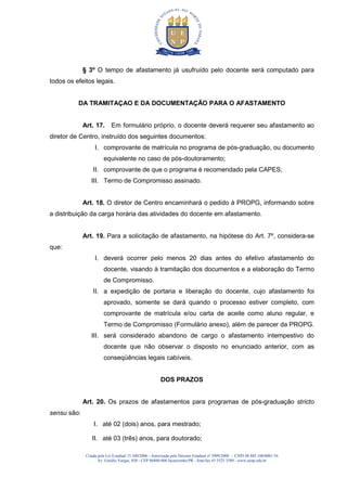 Criada pela Lei Estadual 15.300/2006 - Autorizada pelo Decreto Estadual no
3909/2008 - CNPJ 08.885.100/0001-54
Av. Getúlio Vargas, 850 - CEP 86400-000 Jacarezinho/PR - fone/fax 43 3525 3589 - www.uenp.edu.br
§ 3º O tempo de afastamento já usufruído pelo docente será computado para
todos os efeitos legais.
DA TRAMITAÇAO E DA DOCUMENTAÇÃO PARA O AFASTAMENTO
Art. 17. Em formulário próprio, o docente deverá requerer seu afastamento ao
diretor de Centro, instruído dos seguintes documentos:
I. comprovante de matrícula no programa de pós-graduação, ou documento
equivalente no caso de pós-doutoramento;
II. comprovante de que o programa é recomendado pela CAPES;
III. Termo de Compromisso assinado.
Art. 18. O diretor de Centro encaminhará o pedido à PROPG, informando sobre
a distribuição da carga horária das atividades do docente em afastamento.
Art. 19. Para a solicitação de afastamento, na hipótese do Art. 7º, considera-se
que:
I. deverá ocorrer pelo menos 20 dias antes do efetivo afastamento do
docente, visando à tramitação dos documentos e a elaboração do Termo
de Compromisso.
II. a expedição de portaria e liberação do docente, cujo afastamento foi
aprovado, somente se dará quando o processo estiver completo, com
comprovante de matrícula e/ou carta de aceite como aluno regular, e
Termo de Compromisso (Formulário anexo), além de parecer da PROPG.
III. será considerado abandono de cargo o afastamento intempestivo do
docente que não observar o disposto no enunciado anterior, com as
conseqüências legais cabíveis.
DOS PRAZOS
Art. 20. Os prazos de afastamentos para programas de pós-graduação stricto
sensu são:
I. até 02 (dois) anos, para mestrado;
II. até 03 (três) anos, para doutorado;
 