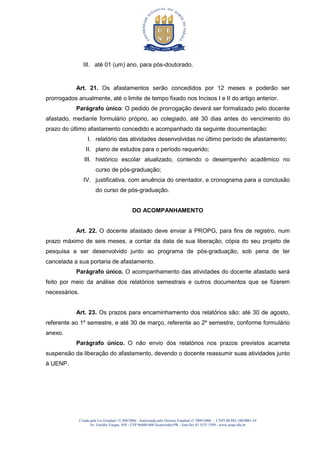 Criada pela Lei Estadual 15.300/2006 - Autorizada pelo Decreto Estadual no
3909/2008 - CNPJ 08.885.100/0001-54
Av. Getúlio Vargas, 850 - CEP 86400-000 Jacarezinho/PR - fone/fax 43 3525 3589 - www.uenp.edu.br
III. até 01 (um) ano, para pós-doutorado.
Art. 21. Os afastamentos serão concedidos por 12 meses e poderão ser
prorrogados anualmente, até o limite de tempo fixado nos Incisos I e II do artigo anterior.
Parágrafo único: O pedido de prorrogação deverá ser formalizado pelo docente
afastado, mediante formulário próprio, ao colegiado, até 30 dias antes do vencimento do
prazo do último afastamento concedido e acompanhado da seguinte documentação:
I. relatório das atividades desenvolvidas no último período de afastamento;
II. plano de estudos para o período requerido;
III. histórico escolar atualizado, contendo o desempenho acadêmico no
curso de pós-graduação;
IV. justificativa, com anuência do orientador, e cronograma para a conclusão
do curso de pós-graduação.
DO ACOMPANHAMENTO
Art. 22. O docente afastado deve enviar à PROPG, para fins de registro, num
prazo máximo de seis meses, a contar da data de sua liberação, cópia do seu projeto de
pesquisa a ser desenvolvido junto ao programa de pós-graduação, sob pena de ter
cancelada a sua portaria de afastamento.
Parágrafo único. O acompanhamento das atividades do docente afastado será
feito por meio da análise dos relatórios semestrais e outros documentos que se fizerem
necessários.
Art. 23. Os prazos para encaminhamento dos relatórios são: até 30 de agosto,
referente ao 1º semestre, e até 30 de março, referente ao 2º semestre, conforme formulário
anexo.
Parágrafo único. O não envio dos relatórios nos prazos previstos acarreta
suspensão da liberação do afastamento, devendo o docente reassumir suas atividades junto
à UENP.
 