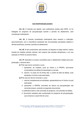 Criada pela Lei Estadual 15.300/2006 - Autorizada pelo Decreto Estadual no
3909/2008 - CNPJ 08.885.100/0001-54
Av. Getúlio Vargas, 850 - CEP 86400-000 Jacarezinho/PR - fone/fax 43 3525 3589 - www.uenp.edu.br
DAS RESPONSABILIDADES
Art. 24. O docente que desistir, sem justificativas aceitas pelo CEPE, ou for
desligado do programa de pós-graduação durante o período de afastamento, será
considerado inadimplente.
Art. 25. O docente considerado inadimplente deve ressarcir a instituição,
pecuniariamente, com a importância atualizada das remunerações percebidas (salários e
demais benefícios), durante o período do afastamento.
Art. 26. O não cumprimento, pelo docente, do disposto no artigo anterior, implica
tomada de medidas judiciais cabíveis, sem prejuízo das sanções disciplinares, e em sua
exclusão no PACD no próximo triênio.
Art. 27. Expirados os prazos concedidos para o afastamento integral para pós-
graduação, o docente deve:
§ 1º No caso de ter concluído o curso:
I. apresentar, de imediato, junto ao Centro e à PROPG, documento
comprobatório da defesa de dissertação ou de tese.
II. assumir, no prazo de 30 (trinta) dias, a contar da data da defesa, suas
atividades no Centro onde está lotado.
§ 2º No caso de não ter concluído o curso:
I. retornar imediatamente às atividades, apresentando-se no Centro no qual
está lotado;
II. apresentar, à PROPG, formulário de retorno da pós-graduação não
concluída (anexo), juntando os seguintes documentos:
a. justificativa sobre a não conclusão do programa, com previsão da defesa;
b. documento expedido pela coordenação do programa de pós-graduação,
que comprove o prazo final do curso.
 